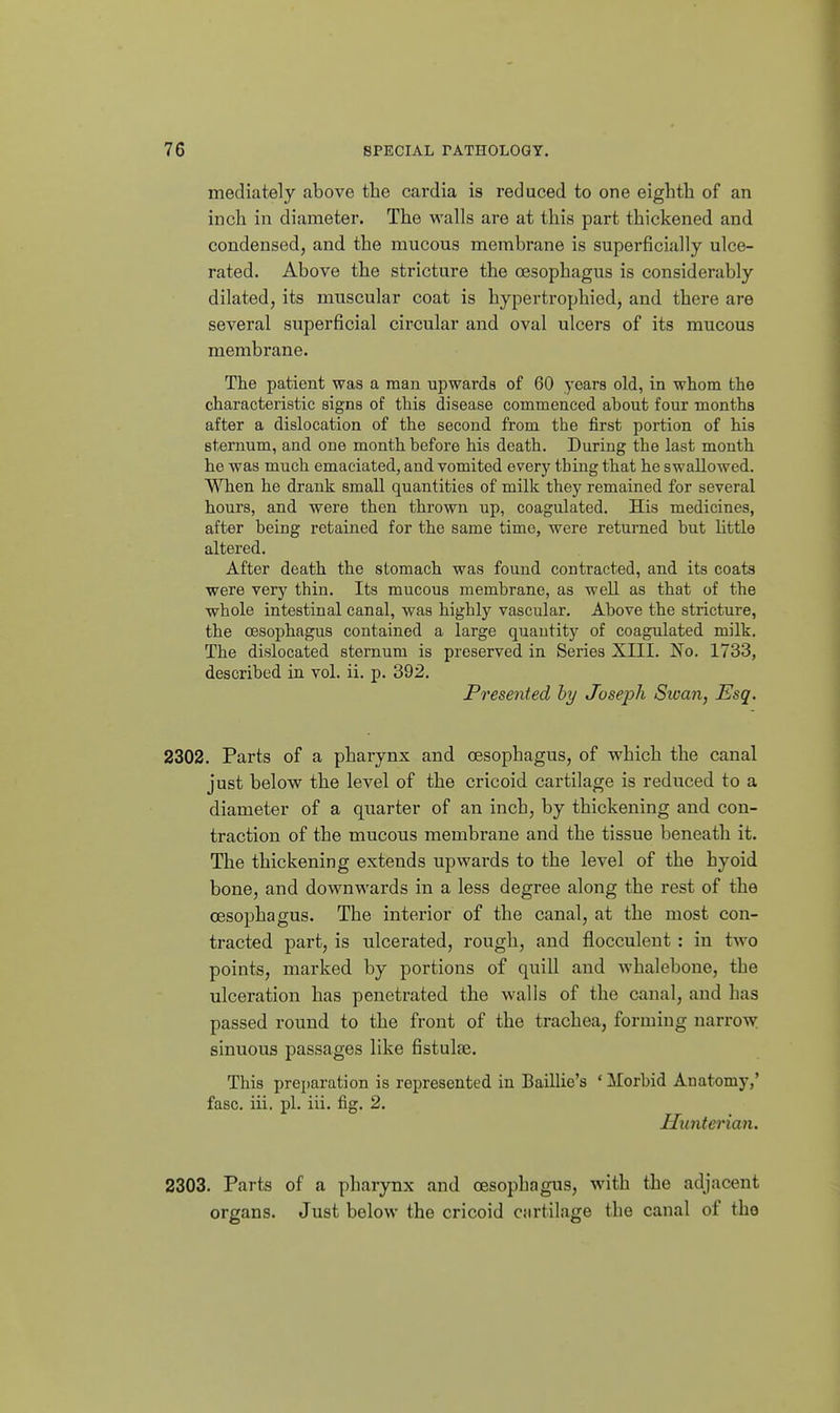 mediately above the cardia is reduced to one eighth of an inch in diameter. The walls are at this part thickened and condensed, and the mucous membrane is superficially ulce- rated. Above the stricture the oesophagus is considerably dilated, its muscular coat is hypertrophied, and there are several superficial circular and oval ulcers of its mucous membrane. The patient was a man upwards of 60 years old, in whom the characteristic signs of this disease commenced about four months after a dislocation of the second from the first portion of his sternum, and one month before his death. During the last month he was much emaciated, and vomited every thing that he swallowed. When he drank small quantities of milk they remained for several hours, and were then thrown up, coagulated. His medicines, after being retained for the same time, were returned but little altered. After death the stomach was found contracted, and its coats were very thin. Its mucous membrane, as well as that of the whole intestinal canal, was highly vascular. Above the stricture, the oesophagus contained a large quautity of coagulated milk. The dislocated sternum is preserved in Series XIII. No. 1733, described in vol. ii. p. 392. Presented hy Joseph Swan, Esq. 2302. Parts of a pharynx and oesophagus, of which the canal just below the level of the cricoid cartilage is reduced to a diameter of a quarter of an inch, by thickening and con- traction of the mucous membi'ane and the tissue beneath it. The thickening extends upwards to the level of the hyoid bone, and downwards in a less degree along the rest of the oesophagus. The interior of the canal, at the most con- tracted part, is ulcerated, rough, and flocculent : in two points, marked by portions of quill and whalebone, the ulceration has penetrated the walls of the canal, and has passed round to the front of the trachea, forming narroAV sinuous passages like fistulse. This preparation is represented in Baillie's ' ilorbid Anatomy,' fasc. ill. pi. iii. fig. 2. Uunterian. 2303. Parts of a pharynx and oesophagus, with the adjacent organs. Just below the cricoid cartilage the canal of the