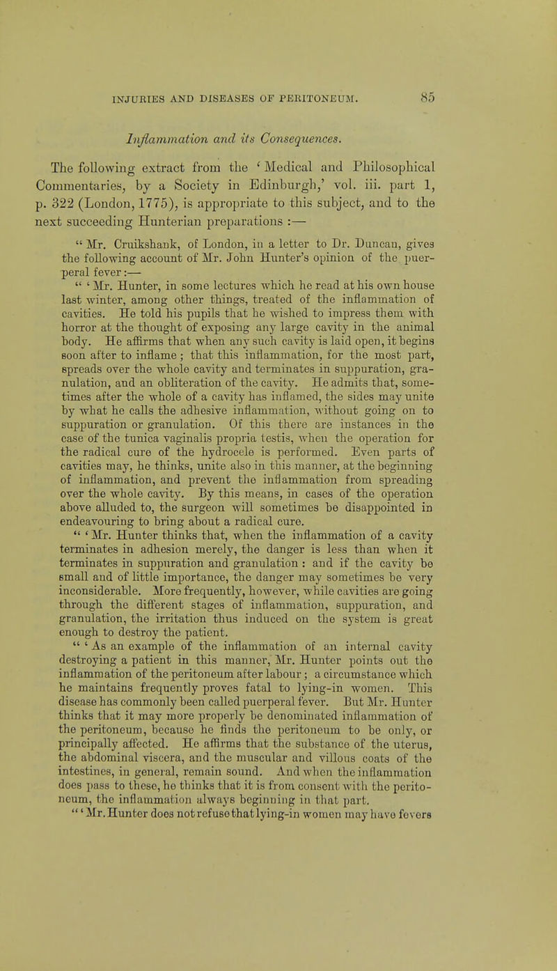 liijiammation and its Consequences. The following extract from the ' Medical and Philosophical Connnentaries, by a Society in Edinburgh,' vol. iii. part 1, p. 322 (London, 1775), is appropriate to this subject, and to the next succeeding Hunterian preparations :—  Mr. Cruikshank, of London, in a letter to Dr. Duncan, gives the following account of Mr. John Hunter's opinion of the puer- peral fever:—  ' Mr. Hunter, in some lectures which he read at his own house last winter, among other things, treated of the inflammation of cavities. He told his pupils that he wished to impress them with horror at the thought of exposing any large cavity in the animal hody. He afiirms that when any such cavity is laid open, it begins soon after to inflame ; that this inflammation, for the most part, spreads over the whole cavity and terminates in suj^puration, gra- nulation, and an obliteration of the cavity. He admits that, some- times after the whole of a cavity has inflamed, the sides may unite by what he calls the adhesive inflammation, without going on to suppuration or granulation. Of this there are instances in the case of the tunica vaginalis propria testis, Avhen the operation for the radical cure of the hydrocele is performed. Even parts of cavities may, he thinks, unite also in this manner, at the beginning of inflammation, and prevent the inflammation from spreading over the whole cavity. By this means, in cases of the operation above alluded to, the surgeon will sometimes be disappointed in endeavouring to bring about a radical cure.  ' Mr. Hunter thinks that, when the inflammation of a cavity terminates in adhesion merely, the danger is less than when it terminates in suppuration and granulation : and if the cavity be small and of little importance, the danger may sometimes be very inconsiderable. More frequently, however, while cavities are going through the diff'erent stages of inflammation, suppuration, and granulation, the irritation thus induced on the system is great enough to destroy the patient.  ' As an example of the inflammation of an internal cavity destroying a patient in this manner, Mr. Hunter points out the inflammation of the peritoneum after labour; a circumstance which he maintains frequently proves fatal to lying-in women. This disease has commonly been called puerperal fever. But Mr. Hunter thinks that it may more properly bo denominated inflammation of the peritoneum, because he flnds the peritoneum to be only, or principally affected. He affirms that the substance of the uterus, the abdominal viscera, and the muscular and villous coats of the intestines, in general, remain sound. And when the inflammation does pass to these, he thinks that it is from consent with the perito- neum, the inflammation always beginning in that part.  'Mr.Hunter does not refuse that lying-in women may havo fovors