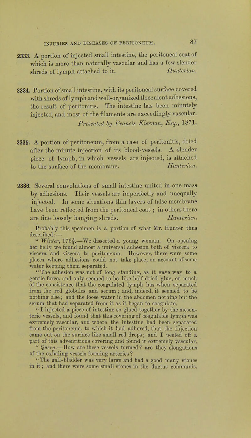 2333. A portion of injected small intestine, the peritoneal coat of which is more than naturally vascular and has a few slender shreds of lymph attached to it. Hunterian. 2334. Portion of small intestine, with its peritoneal surface covered with shreds of lymph and well-organized flocculent adhesions, the result of peritonitis. The intestine has been minutely injected, and most of the filaments are exceedingly vascular. Presented by Francis Kiernan, Esq,, 1871. 2335. A portion of peritoneum, from a case of peritonitis, dried after the minute injection of its blood-vessels. A slender piece of lymph, in which vessels are injected, is attached to the surface of the membrane. Hunterian. 2336. Several convolutions of small intestine united in one mass by adhesions. Their vessels are imperfectly and unequally injected. In some situations thin layers of false membrane have been reflected from the peritoneal coat ; in others there are fine loosely hanging shreds. Hunterian. Probably this specimen is a portion of what Mr. Hunter thus described:—  Winter, 176|.—We dissected a young woman. On opening her belly we found almost a universal adhesion both of viscera to viscera and viscera to peritoneum. However, there were some places where adhesions could not take place, on account of some water keeping them separated.  The adhesion was not of long standing, as it gave way to a gentle force, and only seemed to be like half-dried glue, or much of the consistence that the coagulated lymph has when separated from the red globules and serum; and, indeed, it seemed to be nothing else; and the loose water in the abdomen nothing but the serum that had separated from it as it began to coagulate. I injected a piece of intestine so glued together by the mesen- teric vessels, and found that this covering of coagulable lymph was extremely vaKScular, and where the intestine had been separated from the peritoneum, to which it had adhered, that the injection came out on the surface like small red drops; and I peeled off a part of this adventitious covering and found it extremely vascular.  Query.—How arc these vessels formed ? are they elongations of the exhaling vessels forming arteries ?  The gall-bladder was very large and had a good many stones in it; and there were some small stones in the ductus communis.