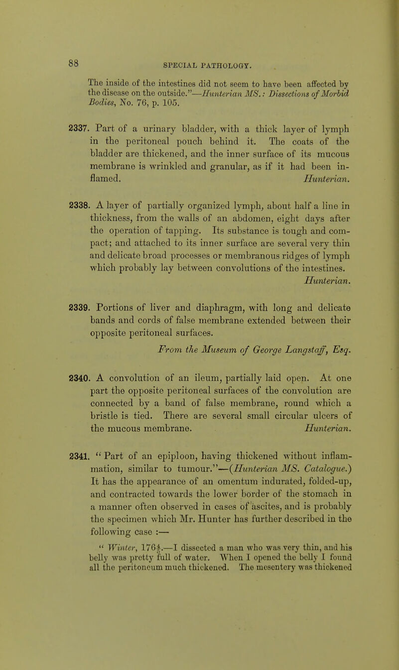 The inside of the intestines did not seem to have been aflfected by the disease on the outside.—Hunterian MS.: Dusections of Morbid Bodies, No. 76, p. 105. 2337. Part of a urinary bladder, with a thick layer of lymph in the peritoneal pouch behind it. The coats of the bladder are thickened, and the inner surface of its mucous membrane is wrinkled and granular, as if it had been in- flamed. Hunterian. 2338. A layer of partially organized lymph^ about half a line in thickness, from the walls of an abdomen, eight days after the operation of tapping. Its substance is tough and com- pact; and attached to its inner surface are several very thin and delicate broad processes or membranous ridges of lymph which probably lay between convolutions of the intestines. Hunterian. 2339. Portions of liver and diaphragm, with long and delicate bands and cords of false membrane extended between their opposite peritoneal surfaces. From the Museum of George Langstaff, Esq. 2340. A convolution of an ileum, partially laid open. At one part the opposite peritoneal surfaces of the convolution are connected by a band of false membrane, round which a bristle is tied. There are several small circular ulcers of the mucous membrane. Hunterian. 2341.  Part of an epiploon, having thickened without inflam- mation, similar to tumour.—(^Hunterian MS. Catalogue.) It has the appearance of an omentum indurated, folded-up, and contracted towards the lower border of the stomach in a manner often observed in cases of ascites, and is probably the specimen which Mr. Hunter has further described in the following case :—  Wiiiter, l7Q f.—I dissected a man who was very thin, and his belly was pretty full of water. When I opened the boUy 1 found all the peritoneum much thickened. The mesentery was thickened