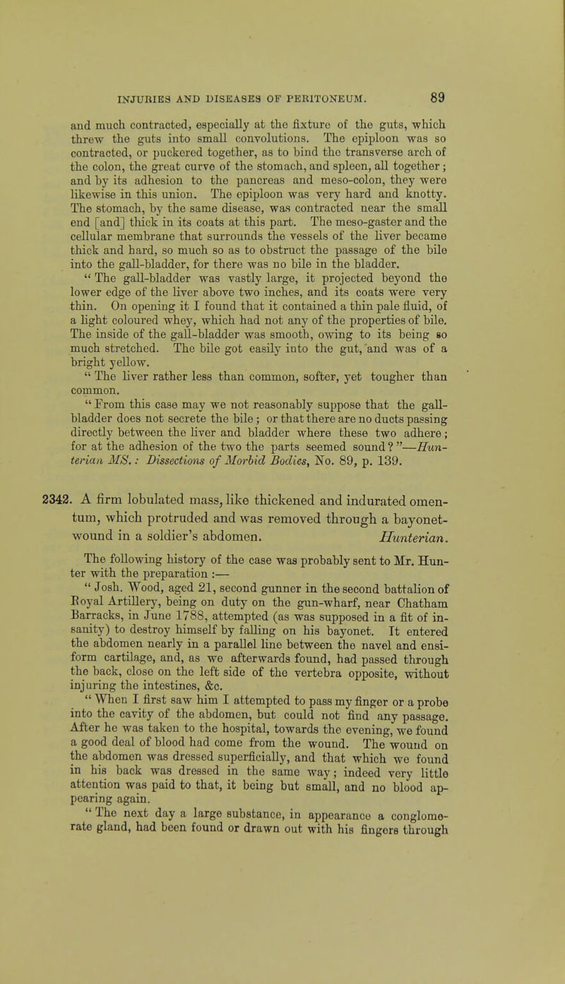and much contracted, especially at the fixture of the guts, which threw the guts into small convolutions. The epiploon was so contracted, or puckered together, as to bind the transverse arch of the colon, the great curve of the stomach, and spleen, aU together; and by its adhesion to the pancreas and meso-colon, they were likewise in this union. The epiploon was very hard and knotty. The stomach, by the same disease, was contracted near the small end [and] thick in its coats at this part. The meso-gaster and the cellular membrane that surrounds the vessels of the liver became thick and hard, so much so as to obstruct the passage of the bile into the gall-bladder, for there was no bile in the bladder.  The gall-bladder was vastly large, it projected beyond the lower edge of the liver above two inches, and its coats were very thin. On opening it I found that it contained a thin pale fluid, of a light coloured whey, which had not any of the properties of bile. The inside of the gall-bladder was smooth, owing to its being so much stretched. The bile got easily into the gut,'and was of a bright yellow.  The liver rather less than common, softer, yet tougher than common.  Prom this case may we not reasonably suppose that the gall- bladder does not secrete the bile; or that there are no ducts passing directly between the liver and bladder where these two adhere; for at the adhesion of the two the parts seemed sound ? —Hun- terian MS.: Dissections of Morbid Bodies, No. 89, p. 139. 2342. A firm lobulated mass, like thickened and indurated omen- tum, which protruded and was removed through a bayonet- wound in a soldier's abdomen. Hunterian. The following history of the case was probably sent to Mr. Hun- ter with the preparation :—  Josh. Wood, aged 21, second gunner in the second battalion of Eoyal Artillery, being on duty on the gun-wharf, near Chatham Barracks, in June 1788, attempted (as was supposed in a fit of in- sanity) to destroy himself by falling on his bayonet. It entered the abdomen nearly in a parallel line between the navel and ensi- form cartilage, and, as we afterwards found, had passed through the back, close on the left side of the vertebra opposite, without injuring the intestines, &c.  When I first saw him I attempted to pass my finger or a probe into the cavity of the abdomen, but could not find any passage. After he was taken to the hospital, towards the evening, we found a good deal of blood had come from the wound. The wound on the abdomen was dressed superficially, and that which we found in his back was dressed in the same way; indeed very little attention was paid to that, it being but small, and no blood ap- pearing again.  The next day a large substance, in appearance a conglome- rate gland, had been found or drawn out with his fingers through