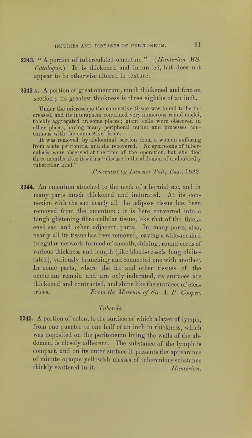 2343.  A portion of tuberculuted omentum.—{Hunterian MS. Catalogue.) It is thickened and indurated, but does not appear to be otherwise altered in texture. 2343 A. A portion of great omentum, much thickened and firm on section ; its greatest thickness is three eighths of an inch. Under the microscope the connective tissue was found to be in- creased, and its interspaces contained very numerous round nuclei, thickly aggregated in some places; giant cells were observed in other places, having many peripheral nuclei and processes con- tinuous with the connective tissue. It was removed by abdominal section from a woman suffering from acute peritonitis, and she recovered. No symptoms of tuber- culosis were observed at the time of the operation, but she died three months after it with a  disease in the abdomen of undoubtedly tubercular kind. Presented by Laioson Tait, Esq., 1882. 2344. An omentum attached to the neck of a hernial sac, and in many parts much thickened and indurated. At its con- nexion with the sac nearly all the adipose tissue has been removed from the omentum : it is here converted into a tough glistening fibro-cellular tissue, like that of the thick- ened sac and other adjacent parts. In many parts, also, nearly all its tissue has been removed, leaving a wide-meshed irregular network formed of smooth, shining, round cords of various thickness and length (like blood-vessels long oblite- rated), variously branching and connected one with another. In some parts, where the fat and other tissues of the omentum remain and are only indurated, its surfaces are thickened and contracted, and shine like the surfaces of cica- trices. From the Museum of Sir A. P. Cooper. Tubercle. 2345. A portion of colon, to the surface of which a layer of lymph, from one quarter to one half of an inch in thickness, which was deposited on the peritoneum lining the walls of the ab- domen, is closely adherent. The substance of the lymph is compact, and on its outer surface it presents the appearance of minute opaque yellowish masses of tuberculous substance thickly scattered in it. Ilxmterian.