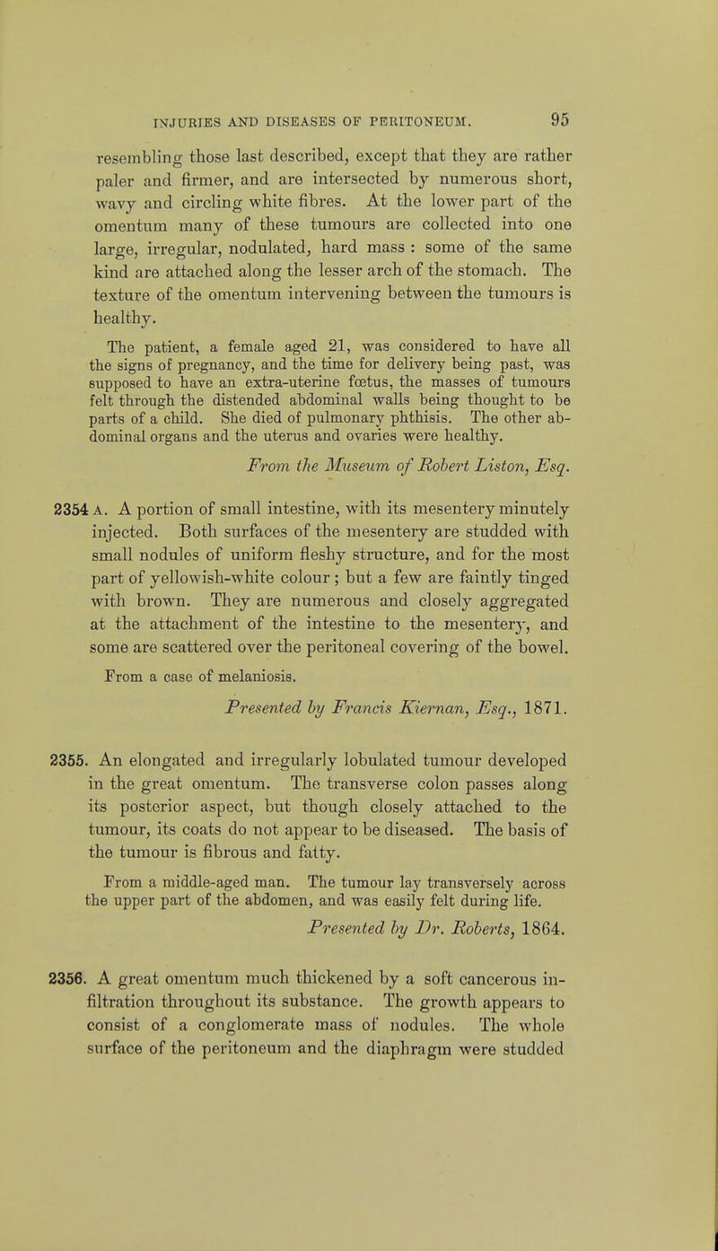 resembling those last described, except that they are rather paler and firmer, and are intersected by numerous short, Avavy and circling white fibres. At the lower part of the omentum many of these tumours are collected into one large, irregular, nodulated, hard mass : some of the same kind are attached along the lesser arch of the stomach. The texture of the omentum intervening between the tumours is healthy. The patient, a female aged 21, was considered to have all the signs of pregnancy, and the time for delivery being past, was supposed to have an extra-uterine foetus, the masses of tumours felt through the distended abdominal walls being thought to be parts of a child. She died of pulmonary phthisis. The other ab- dominal organs and the uterus and ovaries were healthy. From the Mxiseum of Robert Listen, Esq. 2354 A. A portion of small intestine, with its mesentery minutely injected. Both surfaces of the mesentery are studded with small nodules of uniform fleshy structure, and for the most part of yellowish-white colour ; but a few are faintly tinged with brown. They are numerous and closely aggregated at the attachment of the intestine to the mesentery, and some are scattered over the peritoneal covering of the bowel. From a case of melaniosis. Presented by Francis Kiernan, Esq., 1871. 2355. An elongated and irregularly lobulated tumour developed in the great omentum. The transverse colon passes along its posterior aspect, but though closely attached to the tumour, its coats do not appear to be diseased. The basis of the tumour is fibrous and fatty. From a middle-aged man. The tumour lay transversely across the upper part of the abdomen, and was easily felt during life. Presented by Dr. Roberts, 1864. 2356. A great omentum much thickened by a soft cancerous in- filtration throughout its substance. The growth appears to consist of a conglomerate mass of nodules. The whole surface of the peritoneum and the diaphragm were studded