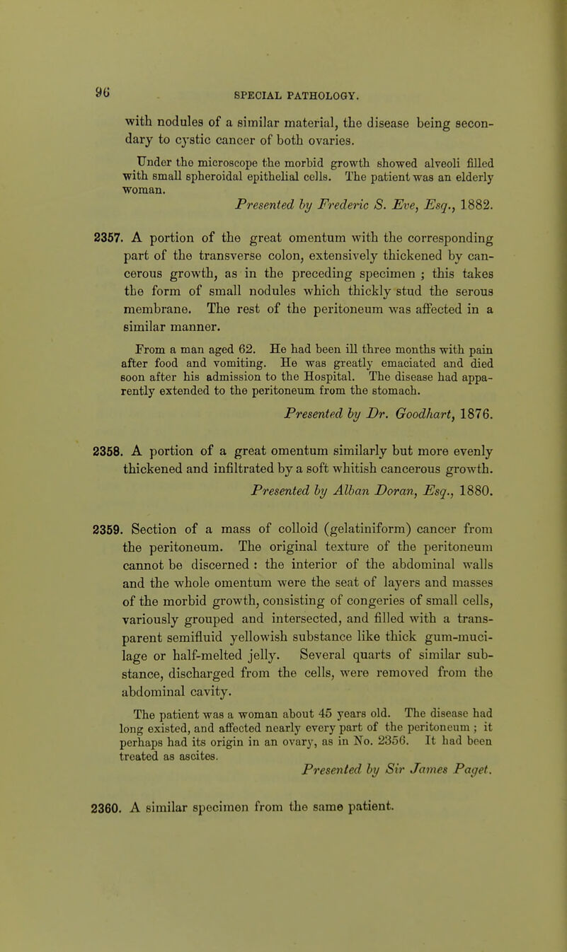 with nodules of a similar material, the disease being secon- dary to cystic cancer of both ovaries. Under the microscope the morbid growth showed alveoli filled with small spheroidal epithelial cells. The patient was an elderly woman. Presented hy Frederic S. Eve, Esq., 1882. 2357. A portion of the great omentum with the corresponding part of the transverse colon, extensively thickened by can- cerous growth, as in the preceding specimen ; this takes the form of small nodules which thickly stud the serous membrane. The rest of the peritoneum was affected in a similar manner. From a man aged 62. He had been ill three months with pain after food and vomiting. He was greatly emaciated and died soon after his admission to the Hospital. The disease had appa- rently extended to the peritoneum from the stomach. Presented hy Dr. Goodhart, 1876. 2358. A portion of a great omentum similarly but more evenly thickened and infiltrated by a soft whitish cancerous growth. Presented hy Alhan Doran, Esq., 1880. 2359. Section of a mass of colloid (gelatiniform) cancer from the peritoneum. The original texture of the peritoneum cannot be discerned : the interior of the abdominal walls and the whole omentum were the seat of layers and masses of the morbid growth, consisting of congeries of small cells, variously grouped and intersected, and filled with a trans- parent semifluid yellowish substance like thick gum-muci- lage or half-melted jelly. Several quarts of similar sub- stance, discharged from the cells, were removed from the abdominal cavity. The patient was a woman about 45 years old. The disease had long existed, and affected nearly every part of the peritoneum ; it perhaps had its origin in an ovary, as in No. 2356. It had been treated as ascites. Presented hy Sir James Paget. 2360. A similar specimen from the same patient.