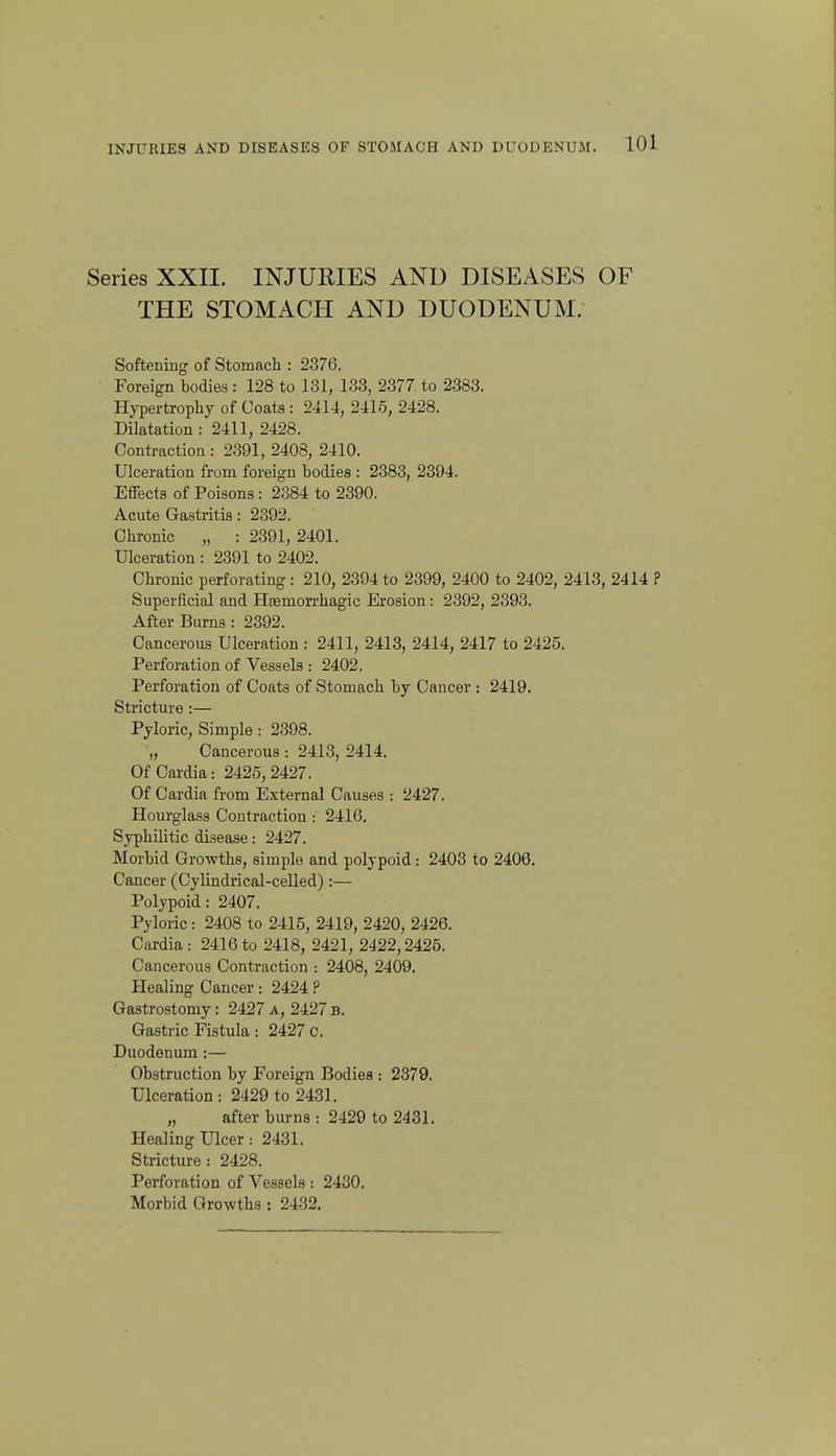 Series XXII. INJURIES AND DISEASES OF THE STOMACH AND DUODENUM. Softening of Stomach : 2376. Foreign bodies : 128 to 131, 133, 2377 to 2383. Hypertrophy of Coats : 2414, 2415, 2428. Dilatation : 2411, 2428. Contraction : 2391, 2408, 2410. Ulceration from foreign bodies : 2383, 2394. Effects of Poisons : 2384 to 2390. Acute Gastritis: 2392. Chronic „ : 2391, 2401. Ulceration : 2391 to 2402. Chronic perforating : 210, 2394 to 2399, 2400 to 2402, 2413, 2414 ? Superficial and HEemon-hagic Erosion: 2392, 2393. After Burns : 2392. Cancerous Ulceration : 2411, 2413, 2414, 2417 to 2425. Perforation of Vessels : 2402. Perforation of Coats of Stomach by Cancer : 2419. Stricture:— Pyloric, Simple: 2398. „ Cancerous : 2413, 2414. Of Cardia: 2425,2427. Of Cardia from External Causes : 2427. Hourglass Contraction : 2416. Syphilitic disease: 2427. Morbid Growths, simple and polypoid : 2403 to 2408. Cancer (Cylindrical-ceUed) :— Polypoid: 2407. Pyloric: 2408 to 2415, 2419, 2420, 2426. Cardia: 2416to 2418, 2421, 2422,2425. Cancerous Contraction : 2408, 2409. Healing Cancer : 2424 ? Gastrostomy: 2427a, 2427b. Gastric Fistula : 2427 c. Duodenum :— Obstruction by Foreign Bodies : 2379. Ulceration: 2429 to 2431. „ after burns : 2429 to 2431. Healing Ulcer: 2431. Stricture: 2428. Perforation of Vessels : 2430. Morbid Growths: 2432.