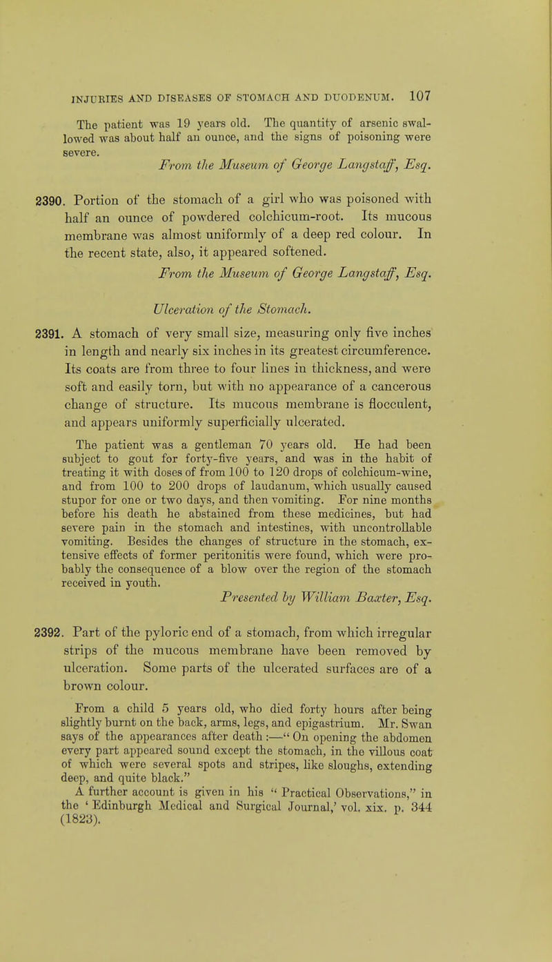 The patient was 19 years old. The quantity of arsenic swal- lowed was about half an ounce, and the signs of poisoning were severe. From tlie Museum of George Langstaff, Esq. 2390. Portion of the stomach of a girl who was poisoned with half an ounce of powdered colchicum-root. Its mucous membrane was almost uniformly of a deep red colour. In the recent state, also, it appeared softened. From the Museum of George Langstaff, Esq. Ulceration of the Stomach. 2391. A stomach of very small size, measuring only five inches in length and nearly six inches in its greatest circumference. Its coats are from three to four lines in thickness, and were soft and easily torn, but with no appearance of a cancerous change of structure. Its mucous membrane is floccnlent, and appears uniformly superficially ulcerated. The patient was a gentleman 70 years old. He had been subject to gout for forty-five years, and was in the habit of treating it with doses of from 100 to 120 drops of colchicum-wine, and from 100 to 200 drops of laudanum, which usually caused stupor for one or two days, and then vomiting. Por nine months before his death he abstained from these medicines, but had severe pain in the stomach and intestines, with uncontrollable vomiting. Besides the changes of structure in the stomach, ex- tensive effects of former peritonitis were found, which were pro- bably the consequence of a blow over the region of the stomach received in youth. Presented by William Baxter, Esq. 2392. Part of the pyloric end of a stomach, from which irregular strips of the mucous membrane have been removed by ulceration. Some parts of the ulcerated surfaces are of a brown colour. From a child 5 years old, who died forty hours after being slightly burnt on the back, arms, legs, and epigastrium. Mr. Swan says of the appearances after death :— On opening the abdomen every part appeared sound except the stomach, in the villous coat of which were several spots and stripes, like sloughs, extending deep, and quite black. A further account is given in his  Practical Observations, in the ' Edinburgh Medical and Surgical Journal,' vol. xix. p. 344 (1823).