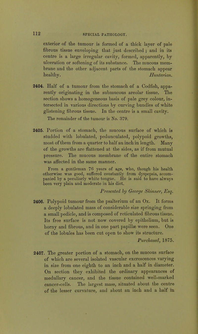 exterior of the tumour is formed of a thick layer of pale fibrous tissue enveloping that just described ; and in its centre is a large irregular cavity, formed, apparently, by ulceration or softening of its substance. The mucous mem- brane and the other adjacent parts of the stomach appear healthy. HunteHan. 2404. Half of a tumour from the stomach of a Codfish, appa- rently originating in the submucous areolar tissue. The section shows a homogeneous basis of pale grey colour, in- tersected in various directions by curving bundles of white glistening fibrous tissue. In the centre is a small cavity. The remainder of the tumour is No. 379. 2405. Portion of a stomach, the mucous surface of which is studded with lobulated, pedunculated, polypoid growths, most of them from a quarter to half an inch in length. Many of the growths are flattened at the sides, as if from mutual pressure. The mucous membrane of the entire stomach was affected in the same manner. From a gentleman 76 years of age, who, though his health otherwise was good, suffered constantly from dyspepsia, accom- panied by a peculiarly white tongue. He is said to have alwaj's been very plain and moderate in his diet. Presented hy George Skinner, Esq. 2406. Polypoid tumour from the psalterium of an Ox. It forms a deeply lobulated mass of considerable size springing from a small pedicle, and is composed of reticulated fibrous tissue. Its free surface is not now covered by epithelium, but is horny and fibrous, and in one part papillae were seen. One of the lobules has been cut open to show its structure. Purchased, 1875. 2407. The greater portion of a stomach, on the mucous surface of which are several isolated vascular excrescences varying in size from one eighth to an inch and a half in diameter. On section they exhibited the ordinary appearances of medullary cancer, and the tissue contained well-marked cancer-cells. The largest mass, situated about the centre of the lesser curvature, and about an inch and a half in