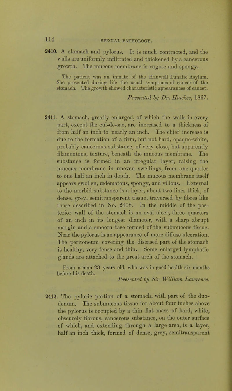 2410. A stomach and pylorus. It is much contracted, and the walls are uniformly infiltrated and thickened by a cancerous growth. The mucous membrane is rugose and spongy. The patient was an inmate of the Han well Lunatic Asj'lam. She presented during life the usual symptoms of cancer of the stomach. The growth showed characteristic appearances of cancer. Presented by Dr. Hatches, 1867. 2411. A stomach, greatly enlarged, of which the walls in every part, except the cul-de-sac, are increased to a thickness of from half an inch to nearly an inch. The chief increase is due to the formation of a firm, but not hard, opaque-white, probably cancerous substance, of very close, but apparently fdamentous, texture, beneath the mucous membrane. The substance is formed in an irregular layer, raising the mucous membrane in uneven swellings, from one quarter to one half an inch in depth. The mucous membrane itself appears swollen, cedematous, spongy, and villous. External to the morbid substance is a layer, about two lines thick, of dense, grey, semitransparent tissue, traversed by fibres like those described in No. 2408. In the middle of the pos- terior wall of the stqmach is an oval ulcer, three quarters of an inch in its longest diameter, with a sharp abrupt margin and a smooth base formed of the submucous tissue. Near the pylorus is an appearance of more difiaise ulceration. The peritoneum covering the diseased part of the stomach is healthy, very tense and thin. Some enlarged lymphatic glands are attached to the great arch of the stomach. From a man 23 years old, who was in good health six months before his death. Presented hy Sir William Lawrence. 2412. The pyloric portion of a stomach, with part of the duo- denum. The submucous tissue for about four inches above the pylorus is occupied by a thin flat mass of hard, white, obscurely fibrous, cancerous substance, on the outer surface of which, and extending through a large area, is a laj^er, half an inch thick, formed of dense, grey, semitransparent