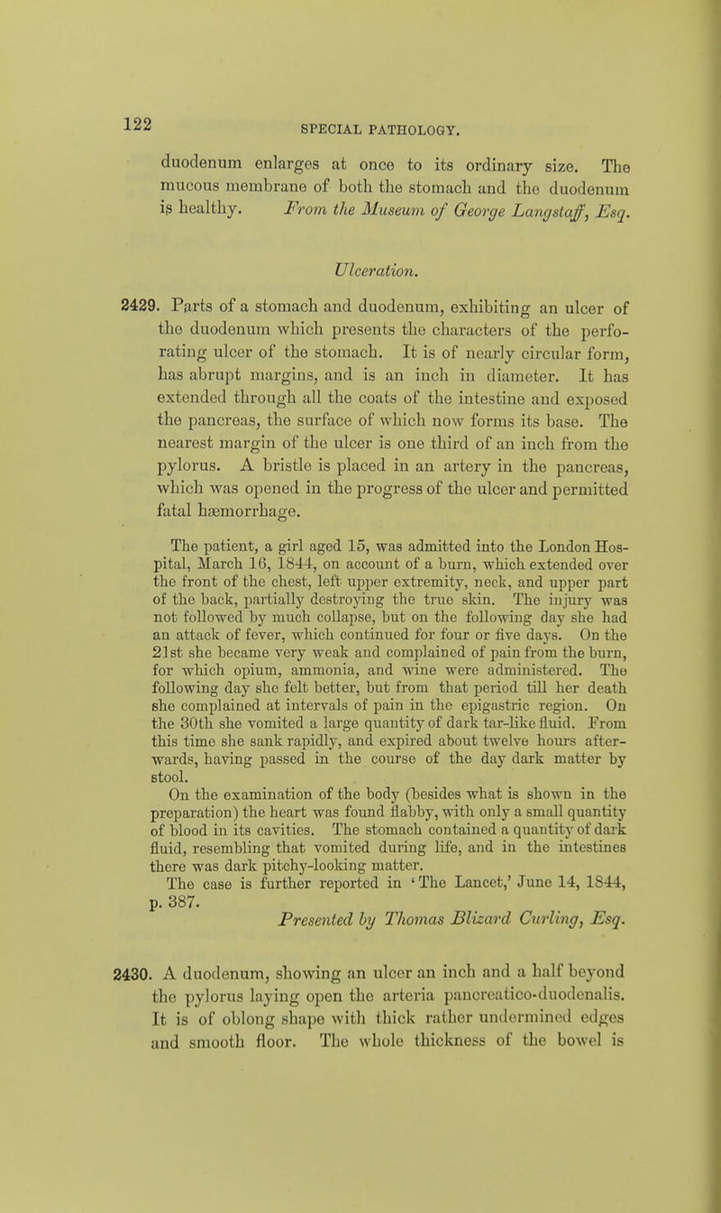 duodenum enlarges at once to its ordinary size. The mucous membrane of both the stomach and the duodenum i^ healthy. From the Museum of George Langstaff, Esq. Ulceration. 2429. Parts of a stomach and duodenum, exhibiting an ulcer of the duodenum which presents the characters of the perfo- rating ulcer of the stomach. It is of nearly circular form, has abrupt margins, and is an inch in diameter. It has extended through all the coats of the intestine and exposed the pancreas, the surface of which now forms its base. The nearest margin of the ulcer is one third of an inch from the pylorus. A bristle is placed in an artery in the pancreas, which was opened in the progress of the ulcer and permitted fatal haBmorrhage. The patient, a girl aged 15, was admitted into the London Hos- pital, March 16, 1844, on account of a burn, which extended over the front of the chest, left upper extremity, neck, and upper part of the back, partially destroying the true skin. The injury was not followed by much collapse, but on the following day she had an attack of fever, which continued for four or five days. On the 2l8t she became very weak and complained of pain from the burn, for which opium, ammonia, and wine were administered. The following day she felt better, but from that period tUl her death fihe complained at intervals of pain in the epigastric region. On the 30th she vomited a large quantity of dark tar-like fluid. From this time she sank rapidly, and expired about twelve hours after- wards, having passed in the course of the day dark matter by Btool. On the examination of the body (besides what is shown in the preparation) the heart was found flabby, with only a small quantity of blood in its cavities. The stomach contained a quantity of dark fluid, resembling that vomited during life, and in the intestines there was dark pitchj^-looking matter. The case is further reported in ' The Lancet,' June 14, 1844, p. 387. Presented by Thomas Blizard Curling, Esq. 2430. A duodenum, showing an ulcer an inch and a half beyond the pylorus laying open the arteria pancreatico-duodenalis. It is of oblong shape with thick rather undermined edges and smooth floor. The whole thickness of the bowel is