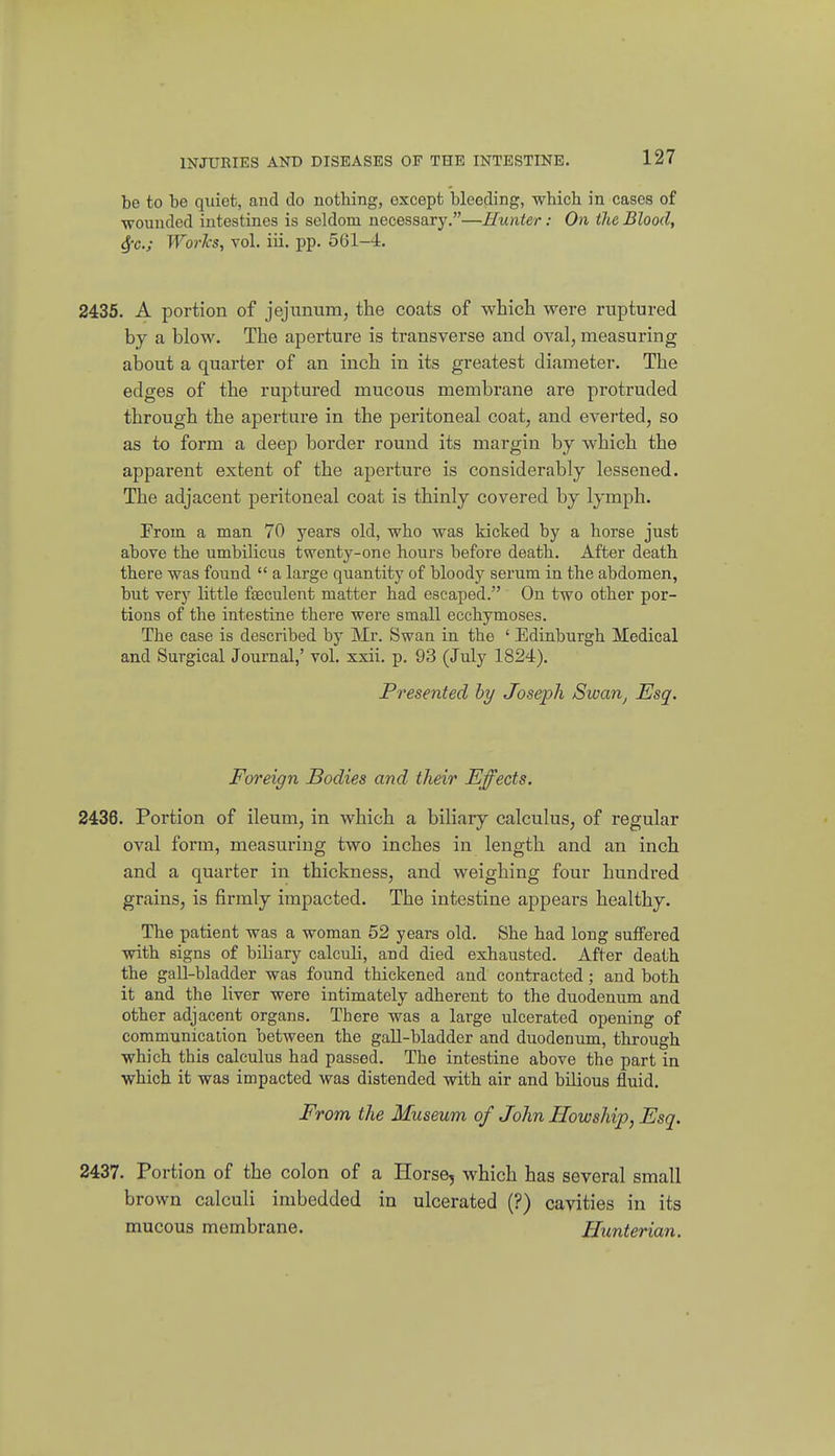 be to be quiet, and do nothing, except blooding, which in cases of wounded intestines is seldom necessary.—Hunter: On the Blood, Sfc; Worlcs, vol. iii. pp. 561-4. 2435. A portion of jejunum, the coats of which were ruptured by a blow. The aperture is transverse and oval, measuring about a quarter of an inch in its greatest diameter. The edges of the ruptured mucous membrane are protruded through the aperture in the peritoneal coat, and everted, so as to form a deep border round its margin by which the apparent extent of the aperture is considerably lessened. The adjacent peritoneal coat is thinly covered by lymph. From a man 70 years old, who was kicked by a horse just above the umbilicus twenty-one hours before death. After death there was found  a large quantity of bloody serum in the abdomen, but very little fteculent matter had escaped. On two other por- tions of the intestine there were small ecchymoses. The case is described by Mr. Swan in the ' Edinburgh Medical and Surgical Journal,' vol. xxii. p. 93 (July 1824). Presented by Joseph Swarij Esq. Foreign Bodies and their Effects. 2436. Portion of ileum, in which a biliary calculus, of regular oval form, measuring two inches in length and an inch and a quarter in thickness, and weighing four hundred grains, is firmly impacted. The intestine appears healthy. The patient was a woman 52 years old. She had long suffered with signs of biliary calculi, and died exhausted. After death the gall-bladder was found thickened and contracted; and both it and the liver were intimately adherent to the duodenum and other adjacent organs. There was a large ulcerated opening of communication between the gaU-bladder and duodenum, through which this calculus had passed. The intestine above the part in which it was impacted was distended with air and bilious fluid. From the Museum of John Howship, Esq. 2437. Portion of the colon of a Horse, which has several small brown calculi imbedded in ulcerated (?) cavities in its mucous membrane. Hunterian.