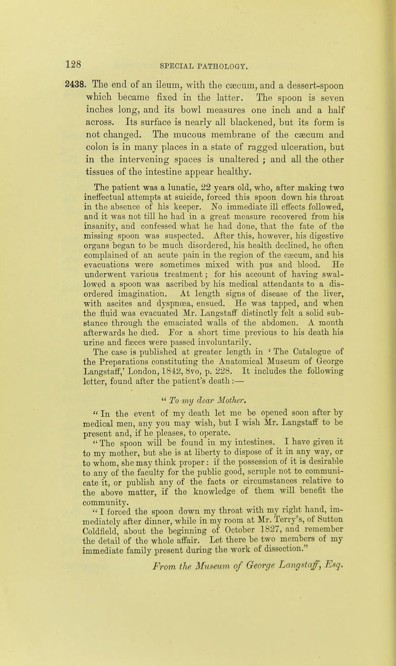 2438. The end of an ileum, with the csecum, and a dessert-spoon which became fixed in the latter. The spoon is seven inches long, and its bowl measures one inch and a half across. Its surface is nearly all blackened, but its form is not changed. The mucous membrane of the caecum and colon is in many places in a state of ragged ulceration, but in the intervening spaces is unaltered ; and all the other tissues of the intestine appear healthy. The patient was a lunatic, 22 years old, who, after making two ineifectual attempts at suicide, forced thia spoon down his throat in the absence of his keeper. No immediate ill effects followed, and it was not till he had in a great measure recovered from his insanity, and confessed what he had done, that the fate of the missing spoon was suspected. After this, however, his digestive organs began to be much disordered, his health declined, he often complained of an acute pain in the region of the caecum, and his evacuations were sometimes mixed with pus and blood. He underwent various treatment; for his account of having swal- lowed a spoon was ascribed by his medical attendants to a dis- ordered imagination. At length signs of disease of the liver, with ascites and dyspnoea, ensued. He was tapped, and when the fluid was evacuated Mr. Langstaff distinctly felt a solid sub- stance through the emaciated walls of the abdomen. A month afterwards he died. For a short time previous to his death his urine and faeces were passed involuntarily. The case is published at greater length in ' The Catalogue of the Preparations constituting the Anatomical Museum of George Langstaff,' London, 1842, 8vo, p. 228. It includes the following letter, found after the patient's death :—  To my dear Motlier.  In the event of my death let me be opened soon after by medical men, any you may wish, but I wish Mr. Langstaff to be present and, if he pleases, to operate.  The spoon will be found in my intestines. I have given it to my mother, but she is at liberty to dispose of it in any way, or to whom, she may think proper : if the possession of it is desirable to any of the faculty for the public good, scruple not to communi- cate it, or publish any of the facts or circumstances relative to the above matter, if the knowledge of them will benefit the community.  I forced the spoon down my throat with my right hand, im- mediately after dinner, while in my room at Mr. Terry's, of Sutton Coldfield, about the beginning of October 1827, and remember the detail of tho whole affair. Let there be two members of my immediate family present during the work of dissection.