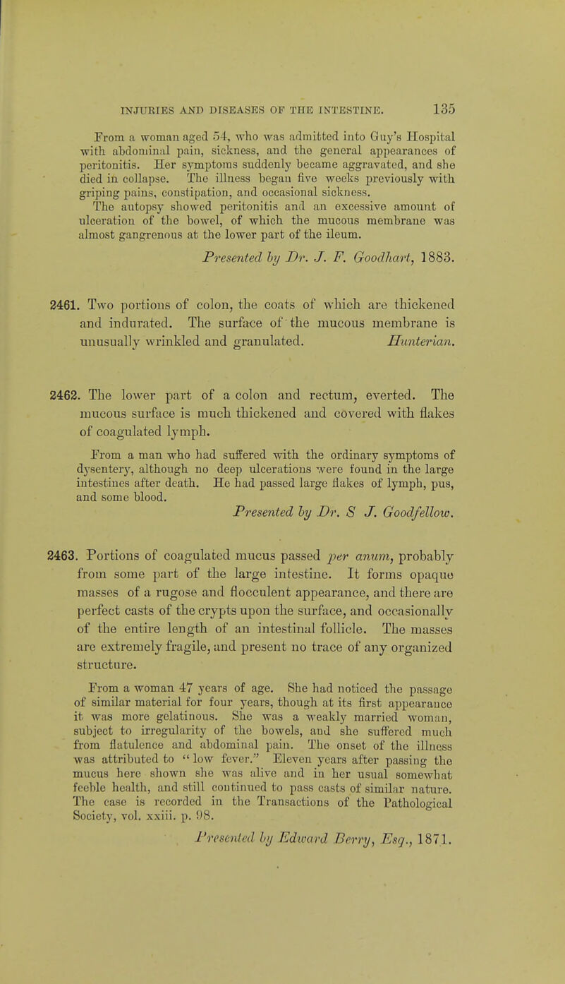 From a woman aged 54, who was adrnifcted into Guy's Hospital with abdoniinal pain, sickness, and tho general appearances of peritonitis. Her symptoms suddenly became aggravated, and sho died in collapse. The illness began five weeks previously with griping pains, constipation, and occasional sickness. The autopsy showed peritonitis and an excessive amount of ulceration of the bowel, of which the mucous membrane was almost gangrenous at the lower part of the ileum. Presented hy Dr. J. F. Goodhart, 1883. 2461. Two portions of colon, the coats of vvliich are thickened and indurated. The surface of the mucous membrane is unusually wrinkled and granulated. Hunterian. 2462. The lower part of a colon and rectum, everted. The mucous surface is much thickened and covered with flakes of coagulated lymph. From a man who had suffered with the ordinary symptoms of dysentery, although no deep ulcerations were found in the large intestines after death. He had passed large Hakes of lymph, pus, and some blood. Presented hy Dr. S J. Goodfellow. 2463. Portions of coagulated mucus passed jsejr anum, probably from some part of the large intestine. It forms opaque masses of a rugose and flocculent appearance, and there are perfect casts of the crypts upon the surftice, and occasionally of the entii-e length of an intestinal follicle. The masses are extremely fragile, and present no trace of any oi'ganized structure. From a woman 47 years of age. She had noticed the passage of similar material for four years, though at its first appearauco it was more gelatinous. She was a weakly married woman, subject to irregularity of the bowels, and she suff'ercd much from flatulence and abdominal pain. The onset of the illness was attributed to  low fever. Eleven years after passing tlie mucus hero shown she was alive and in her usual somewhat feeble health, and still continued to pass casts of similar nature. The case is recorded in the Transactions of the Pathological Society, vol. xxiii. p. 08. Presented hy Edward Berry, Esq., 187.1.