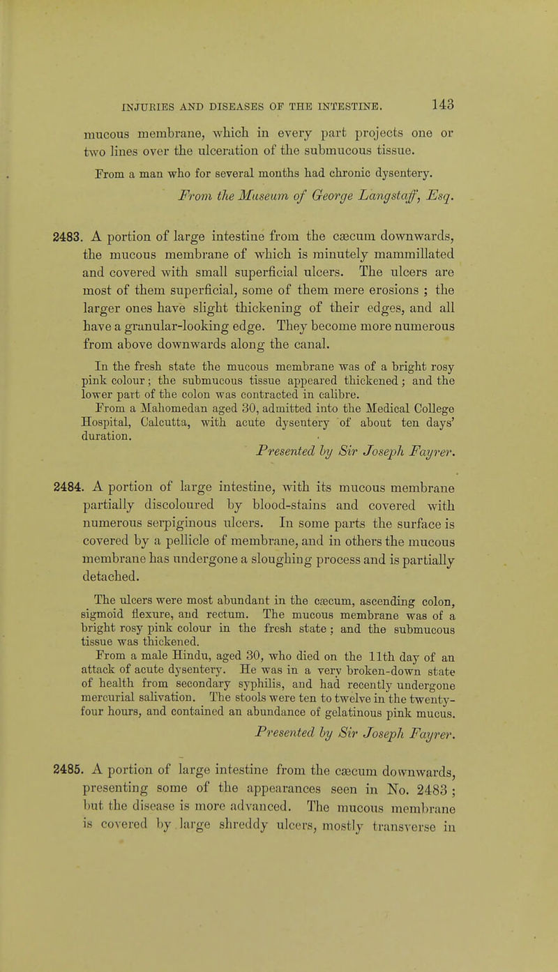 mucous membrane, which in every part projects one or two Hues over the ulceration of the submucous tissue. Prom a man who for several months had chronic dysentery. From the Museum of George Langstaff, Esq. 2483. A portion of large intestine from the csecum downwards, the mucous membrane of which is minutely mammillated and covered with small superficial ulcers. The ulcers are most of them superficial, some of them mere erosions ; the larger ones have slight thickening of their edges, and all have a granular-looking edge. They become more numerous from above downwards along the canal. In the fresh state the mucous membrane was of a bright rosy pink colour; the submucous tissue appeared thickened; and the lower part of the colon was contracted in caUbre. From a Mahomedan aged 30, admitted into the Medical College Hospital, Calcutta, with acute dysentery of about ten days' duration. Presented hy Sir Joseph Fayrer. 2484. A portion of large intestine, with its mucous membrane partially discoloured by blood-stains and covered with numerous sei-piginous ulcers. In some parts the surface is covered by a pellicle of membivme, and in others the mucous membrane has undergone a sloughing process and is partially detached. The ulcers were most abundant in the caecum, ascending colon, sigmoid flexure, and rectum. The mucous membrane was of a bright rosy pink colour in the fresh state; and the submucous tissue was thickened. Prom a male Hindu, aged 30, who died on the 11th day of an attack of acute dysentery. He was in a very broken-down state of health from secondary syphilis, and had recently undergone mercurial salivation. The stooLs were ten to twelve in the twenty- four hours, and contained an abundance of gelatinous pink mucus. Presented hy Sir Joseph Fayrer. 2485. A portion of large intestine from the caecum dosvnwards, presenting some of the appearances seen in No. 2483 ; but the disease is more advanced. The mucous membrane is covered by large shreddy ulcers, mostly transverse in