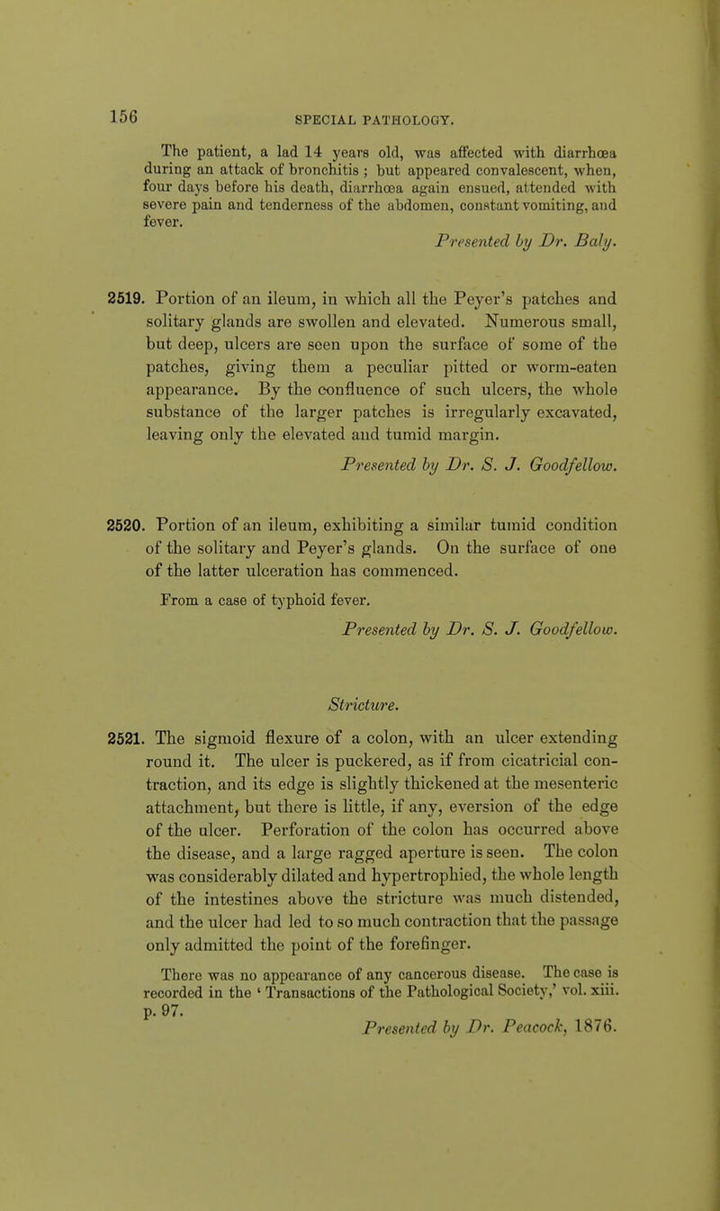 The patient, a lad 14 years old, was affected with diarrhoea during an attack of hronchitis ; but appeared convalescent, when, four days before his death, diarrhoea again ensued, attended with severe pain and tenderness of the abdomen, constant vomiting, and fever. Presented by Dr. Baly. 2519. Portion of an ileum, in which all the Peyer's patches and solitary glands are swollen and elevated. Numerous small, but deep, ulcers are seen upon the surface of some of the patches, giving them a peculiar pitted or worm-eaten appearance. By the confluence of such ulcers, the whole substance of the larger patches is irregularly excavated, leaving only the elevated and tumid margin. Presented by Dr. S. J. Goodfellow. 2520. Portion of an ileum, exhibiting a similar tumid condition of the solitary and Peyer's glands. On the surface of one of the latter ulceration has commenced. From a case of typhoid fever. Presented by Dr. S. J. Goodfellow. Stricture. 2521. The sigmoid flexure of a colon, with an ulcer extending round it. The ulcer is puckered, as if from cicatricial con- traction, and its edge is slightly thickened at the mesenteric attachment, but there is Httle, if any, eversion of the edge of the ulcer. Perforation of the colon has occurred above the disease, and a large ragged aperture is seen. The colon was considerably dilated and hypertrophied, the whole length of the intestines above the stricture was much distended, and the ulcer had led to so much contraction that the passage only admitted the point of the forefinger. There was no appearance of any cancerous disease. The case is recorded in the ' Transactions of the Pathological Society,' vol. xiii. p. 97. Presented by Dr. Peacock, 1876.