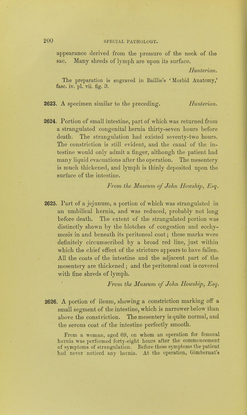 appearance derived from tlie pressure of the neck of the sac. Many shreds of lymph are upon its surface. Hunterian. The preparation is engraved in Bailiie's 'Morbid Anatomy,' fasc. iv. pi. vii, fig. 3. 2623. A specimen similar to the preceding. Hunterian. 2624. Portion of small intestine, part of which was returned from a strangulated congenital hernia thirty-seven hours before death. The strangulation had existed seventy-two hours. The constriction is still evident^ and the canal of the in- testine would only admit a finger, although the patient had many liquid evacuations after the operation. The mesentery is much thickened, and lymph is thinly deposited upon the surface of the intestine. From the Museum of John Howship, Ei<q. 2625. Part of a jejunum, a portion of which was strangulated in an umbilical hernia, and was reduced, probably not long before death. The extent of the strangulated portion was distinctly shown by the blotches of congestion and ecchy- mosis in and beneath its peritoneal coat; these marks were definitely circumscribed by a broad red line, just within which the chief effect of the stricture appears to have fallen. All the coats of the intestine and the adjacent part of the mesentery are thickened; and the peritoneal coat is covered with fine shreds of lymph. ' From the Museum of John Howship, Esq. 2626. A portion of ileum, showing a constriction marking off a small segment of the intestine, which is narrower below than above the constriction. The mesentery is quite normal, and the serous coat of the intestine perfectly smooth. Erom a woman, aged 69, on whom an operation for femoral hernia was performed forty-eight hours after the commencement of symptoms of strangulation. Before these symptoms the patient had never noticed any hernia. At the operation, Gimbcrnat's