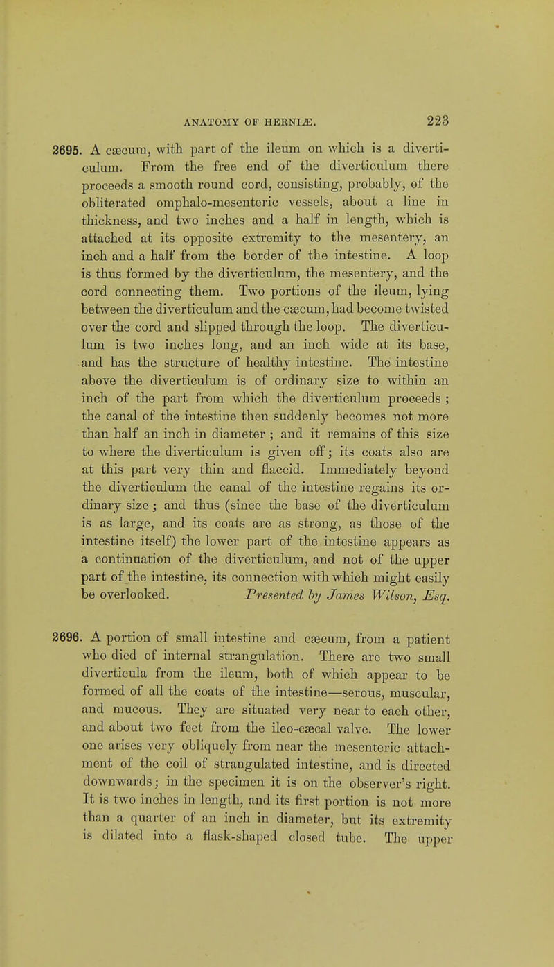 2695. A csecmn, with part of the ileum on which is a diverti- culum. From the free end of the diverticulum there proceeds a smooth round cord, consisting, probably, of the obliterated omphalo-mesenteric vessels, about a line in thickness, and two inches and a half in length, which is attached at its opposite extremity to the mesentery, an inch and a half from the border of the intestine. A loop is thus formed by the diverticulum, the mesentery, and the cord connecting them. Two portions of the ileum, lying between the diverticulum and the caecum, had become twisted over the cord and slipped through the loop. The diverticu- lum is two inches long, and an inch wide at its base, and has the structure of healthy intestine. The intestine above the diverticulum is of ordinaiy size to within an inch of the part from which the diverticulum proceeds ; the canal of the intestine then suddenly becomes not moi'e than half an inch in diameter ; and it remains of this size to where the diverticulum is given off; its coats also are at this part very thin and flaccid. Immediately beyond the diverticulum the canal of the intestine regains its or- dinary size ; and thus (since the base of the diverticulum is as large, and its coats are as strong, as those of the intestine itself) the lower part of the intestine appears as a continuation of the diverticulum, and not of the upper part of the intestine, its connection with which might easily be overlooked. Presented hy James Wilson, Esq. 2696. A portion of small intestine and caecum, from a patient who died of internal strangulation. There are two small diverticula from the ileum, both of which appear to be formed of all the coats of the intestine—serous, muscular, and mucous. They are situated very near to each other, and about two feet from the ileo-ca3cal valve. The lower one arises very obliquely from near the mesenteric attach- ment of the coil of strangulated intestine, and is directed downwards; in the specimen it is on the observer's right. It is two inches in length, and its first portion is not more than a quarter of an inch in diameter, but its extremity is dilated into a flask-shaped closed tube. The upper