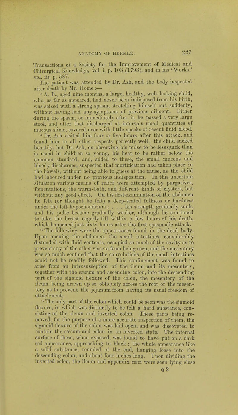 Transiietions of a Society for the Improvement of Medical and Chirurgical Knowledge, vol. i. p. 10^5 (1793), and in his 'Works,' vol. iii. p. 587. The patient was attended by Dr. Ash, and the body inspected after dcatli by Mr. Home:— A. B., aged nine months, a large, healthy, well-looking child, who, as far as appeared, had never been indisposed from his birth, was seized with a strong spasm, stretching himself out suddenly, without having had any symptoms of previous ailment. Either duriug the spasm, or immediately after it, he passed a very large stool, and after that discharged at intervals small quantities of mucous slime, covered over with little specks of recent fluid blood.  Dr. Ash visited him four or five hours after this attack, and found him in all other respects perfectly well; the child sucked heartily, but Dr. Ash, on observing his pulse to be less quick than is usual in children so young, his heat to be rather below the common standard, and, added to these, the small mucous and bloody discharges, suspected that mortification had taken place in the bowels, without being able to guess at the cause, as the child had laboured under no previous indisposition. In this uncertain situation various means of relief were attempted by purgatives, fomentations, the warm-bath, and different kinds of clysters, but without any good effect. On his first examination of the abdomen he felt (or thought he felt) a deep-seated fullness or hardness under the left hypochondrium ; ... his strength gradually sunk, and his jralse became gradually weaker, although he continued to take the breast eagerly till within a few hours of his death, which happened just sixty hours after the first spasmodic attack.  The following were the appearances found in the dead body. Upon opening the abdomen, the small intestines, considerably distended with fluid contents, occupied so much of the cavity as to prevent any of the other viscera from being seen, and the mesentery was so much confined that the convolutions of the small intestines could not be readily followed. This confinement was found to arise from an introsusception of the ileum and its mesentery, together with the caecum and ascending colon, into the descending part of the sigmoid flexure of the colon, the mesentery of the ileum being drawn up so obliquely across the root of the mesen- tery as to prevejit the jejunum from having its usual freedom of attachment.  The only part of the colon which could be seen was the sigmoid flexure, in which was distinctly to be felt a hard substance, con- sisting of the ileum and inverted colon. These parts being re- moved, for the purpose of a more accurate inspection of them, the sigmoid flexure of the colon was laid open, and was discovered to contain the caecum and colon in an inverted state. The internal surface of these, when exposed, was found to have put on a dark red appearance, approaching to black ; the whole appearance like a solid substance, rounded at the end, hanging loose into the descending colon, and about four inches long. Upon dividing the inverted colon, the ileum and appendix cteci were seen lying close q2