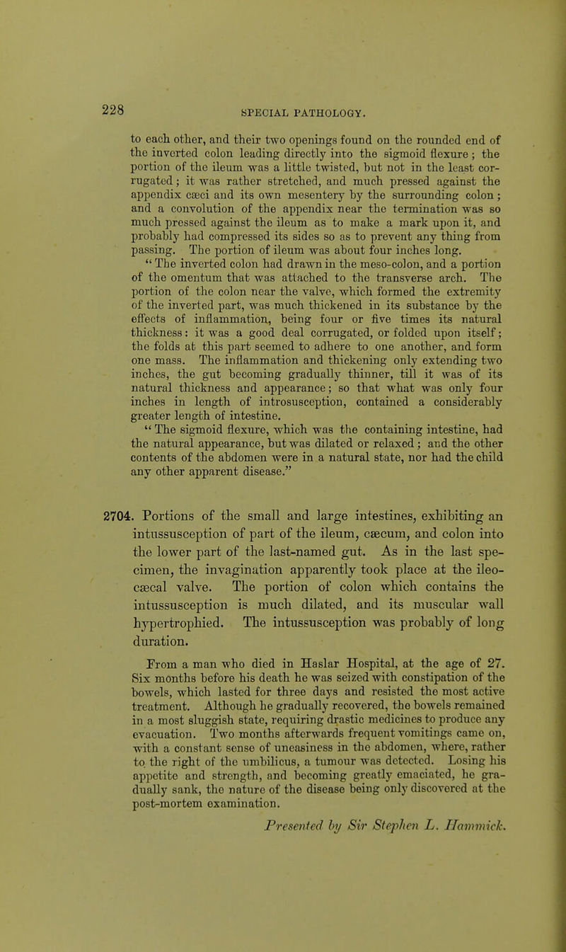 to each other, and their two openings found on the rounded end of the inverted colon leading directly into the sigmoid flexure ; the portion of the ileum was a little twisted, but not in the least cor- rugated ; it was rather stretched, and much pressed against the appendix cseci and its own mesentery by the surrounding colon; and a convolution of the appendix near the termination was so much pressed against the ileum as to make a mark upon it, and probably had compressed its sides so as to prevent any thing from passing. The portion of ileum was about four inches long,  The inverted colon had drawn in the meso-colon, and a portion of the omentum that was attached to the transverse arch. The portion of the colon near the valve, which formed the extremity of the inverted part, was much thickened in its substance by the effects of inflammation, being four or five times its natural thickness: it was a good deal corrugated, or folded upon itself; the folds at this part seemed to adhere to one another, and form one mass. The inflammation and thickening only extending two inches, the gut becoming gradually thinner, till it was of its natural thickness and appearance; so that what was only four inches in length of introsusception, contained a considerably greater length of intestine.  The sigmoid flexure, which was the containing intestine, had the natural appearance, but was dilated or relaxed; and the other contents of the abdomen were in a natural state, nor had the child any other apparent disease. 2704. Portions of the small and large intestines, exhibiting an intussusception of part of the ileum, csecum, and colon into the lower part of the last-named gut. As in the last spe- cimen, the invagination apparently took place at the ileo- CEGcal valve. The portion of colon which contains the intussusception is much dilated, and its muscular wall hj'-pertrophied. The intussusception was probably of long duration. From a man who died in Haslar Hospital, at the age of 27. Six months before his death he was seized with constipation of the bowels, which lasted for three days and resisted the most active treatment. Although he gradually recovered, the bowels remained in a most sluggish state, requiring drastic medicines to produce any evacuation. Two months afterwards frequent vomitings came on, with a constant sense of uneasiness in the abdomen, where, rather to the right of the umbilicus, a tumour was detected. Losing his appetite and strength, and becoming greatly emaciated, he gra- dually sank, the nature of the disease being only discovered at the post-mortem examination. Presenied hy Sir Stephen L. Hammick.