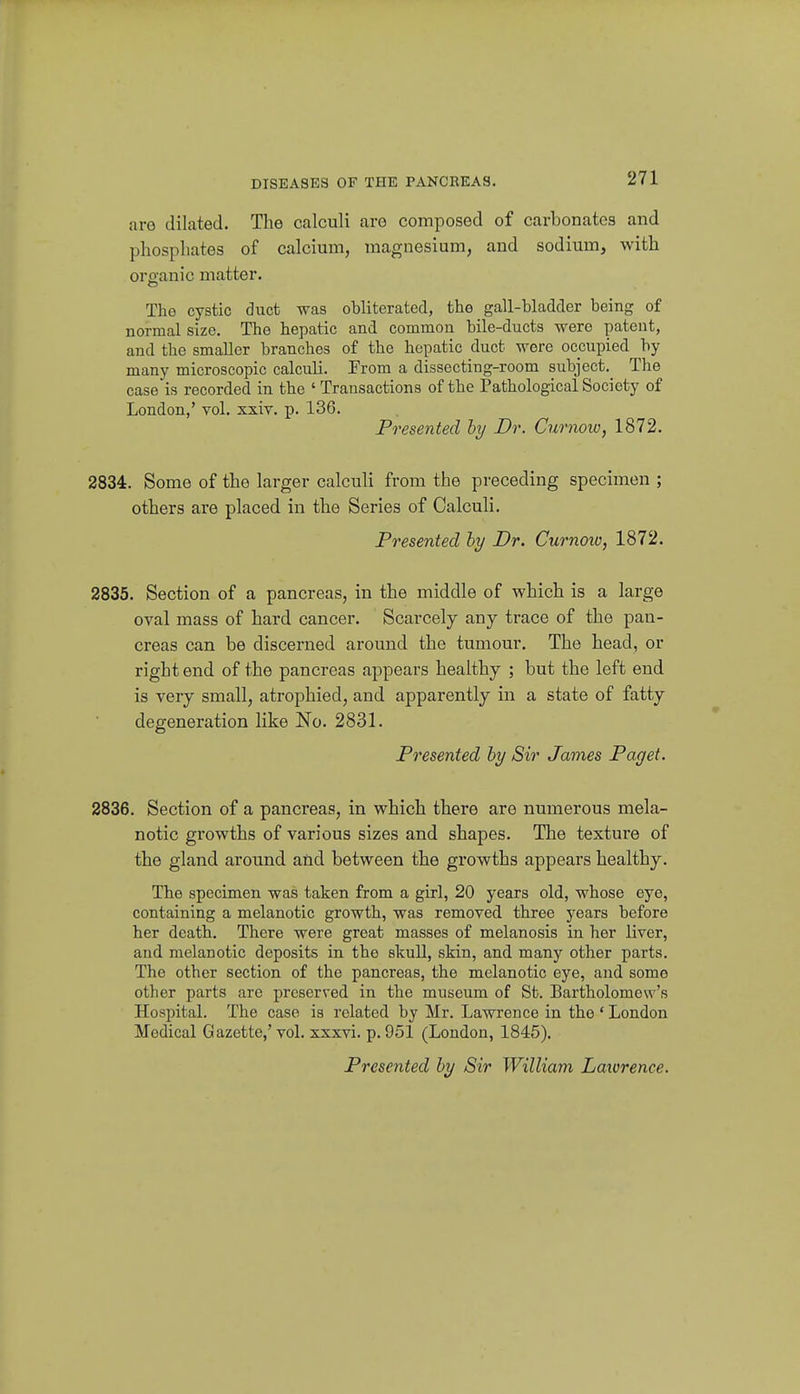 DISEASES OF THE PANCREAS. are dilated. The calculi are composed of carbonates and phosphates of calcium, magnesium, and sodium, with oroanic matter. The cystic duct was obliterated, the gall-bladder being of normal size. The hepatic and common bile-ducts were patent, and the smaller branches of the hepatic duct were occupied by many microscopic calculi. From a dissecting-room subject.^ The case is recorded in the ' Transactions of the Pathological Society of London,' vol. xxiv. p. 136. Presented by Dr. Curnow, 1872. 2834. Some of the larger calculi from the preceding specimen ; others are placed in the Series of Calculi. Presented hy Dr. Curnoio, 1872. 2835. Section of a pancreas, in the middle of which is a large oval mass of hard cancer. Scarcely any trace of the pan- creas can be discerned around the tumour. The head, or right end of the pancreas appears healthy ; but the left end is very small, atrophied, and apparently in a state of fatty degeneration like No. 2831. Presented hy Sir James Paget. 2836. Section of a pancreas, in which there are numerous mela- notic growths of various sizes and shapes. The texture of the gland around and between the growths appears healthy. The specimen was taken from a girl, 20 years old, whose eye, containing a melanotic growth, was removed three years before her death. There were great masses of melanosis in her liver, and melanotic deposits in the skull, skin, and many other parts. The other section of the pancreas, the melanotic eye, and some other parts arc preserved in the museum of St. Bartholomew's Hospital. The case is related by Mr. Lawrence in the ' London Medical Gazette,' vol. xxxvi. p. 951 (London, 1845). Presented hy Sir William Lawrence.