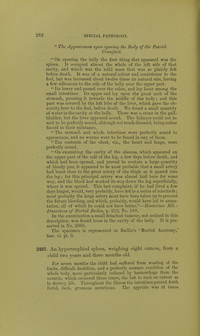  The Appearancee upon opening the Body of Sir Patrick Crawford.  On opening the belly the first thing that appeared was the spleen. It occupied almost the whole of the left side of that cavity, and which was the solid mass that was so plainly felt before death. It was of a natural colour and consistence to the feel, but was increased about twelve times its natural size, having a few adhesions to the side of the belly near the upper part.  Its lower end passed over the colon, and lay loose among the small intestines. Its upper end lay upon the great arch of the stomach, pressing it towards the middle of the body; and this part was covered by the left lobe of the liver, which gave the ob- scurity here to the feel, before death. We found a small quantity of water in the cavity of the belly. There was a stone in the gall- bladder, but the liver appeared sound. The kidneys could not be said to be perfectly sound, although not much diseased, being rather flaccid in their substance,  The stomach and whole intestines were perfectly sound to appearance, and no worms were to be found in any of them.  The contents of the chest, viz., the heart and lungs, were perfectly sound.  On examining the cavity of the abscess, which appeared on the upper part of the calf of the leg, a few days before death, and which had been opened, and proved to contain a large quantity of bloody pus, it appeared to be most probable that a small artery had burst close to the great artery of the thigh as it passed into the leg; for this principal artery was almost laid bare for some way, and the blood had worked its way down the leg superficially, where it was opened. This last complaint, if he had lived a few days longer, would, very probably, have led to a series of mischiefs; most probably the large artery must have been taken up to prevent the future bleeding, and which, probably, would have led to ampu- tation, all of which he could not have borne.—Hunterian MS.: Dissections of Morbid Bodies, p. 213, No. 188. In the examination a small detached tumour, not noticed in this description, was found loose in the cavity of the belly. It is pre- served in No. 2365. The specimen is represented in Baillie's 'Morbid Anatomy,' fasc. vi. pi. 3. 2867. An hypertropbied spleen, weighing eight ounces, from a child two years and three months old. For seven months the child had suffered from wasting of the limbs, difficult dentition, and a perfectly antemic condition of the whole body, more particularly induced by ha)morrhagc from the nostrils, which occurred three times, the last to sucli an extent as to destroy hfe. Tliroughoiit tlic illness tlic intestines poured forth fcctid, dark, grumous secretions. The appetite was at times