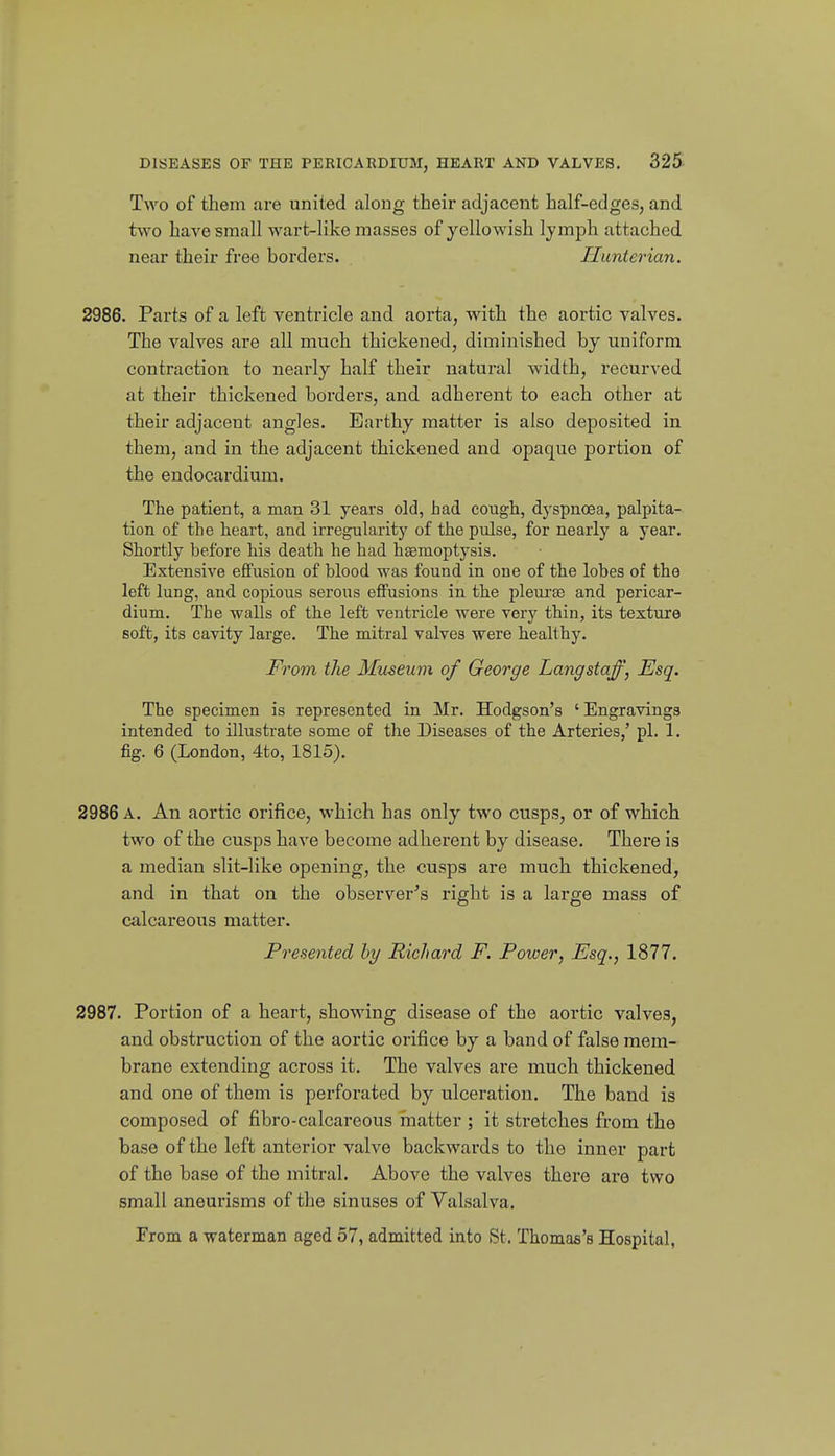 Two of them are united along their adjacent half-edges, and two have small wart-like masses of yellowish Ijmph attached near their free borders. Ilunterian. 2986. Parts of a left ventricle and aorta, with the aortic valves. The valves are all much thickened, diminished by uniform contraction to nearly half their natural width, recurved at their thickened borders, and adherent to each other at their adjacent angles. Earthy matter is also deposited in them, and in the adjacent thickened and opaque portion of the endocardium. The patient, a man 31 years old, had cough, dyspnoea, palpita- tion of the heart, and irregularity of the pulse, for nearly a year. Shortly before his death he had hsemoptysis. Extensive effusion of blood was found in one of the lobes of the left lung, and copious serous effusions in the pleui'te and pericar- dium. The walls of the left ventricle were very thin, its texture soft, its cavity large. The mitral valves were healthy. From the Museum of George Langstaff, Esq. The specimen is represented in Mr. Hodgson's ' Engravings intended to illustrate some of the Diseases of the Arteries/ pi. 1. fig. 6 (London, 4to, 1815). 2986 A. An aortic orifice, which has only two cusps, or of which two of the cusps have become adherent by disease. There is a median slit-like opening, the cusps are much thickened, and in that on the observer^'s right is a large mass of calcareous matter. Presented hy Richard F. Power, Esq., 1877. 2987. Portion of a heart, showing disease of the aortic valves, and obstruction of the aortic orifice by a band of false mem- brane extending across it. The valves are much thickened and one of them is perforated by ulceration. The band is composed of fibro-calcareous matter ; it sti-etches from the base of the left anterior valve backwards to the inner part of the base of the mitral. Above the valves there are two small aneurisms of the sinuses of Valsalva. From a waterman aged 57, admitted into St, Thomas's Hospital,
