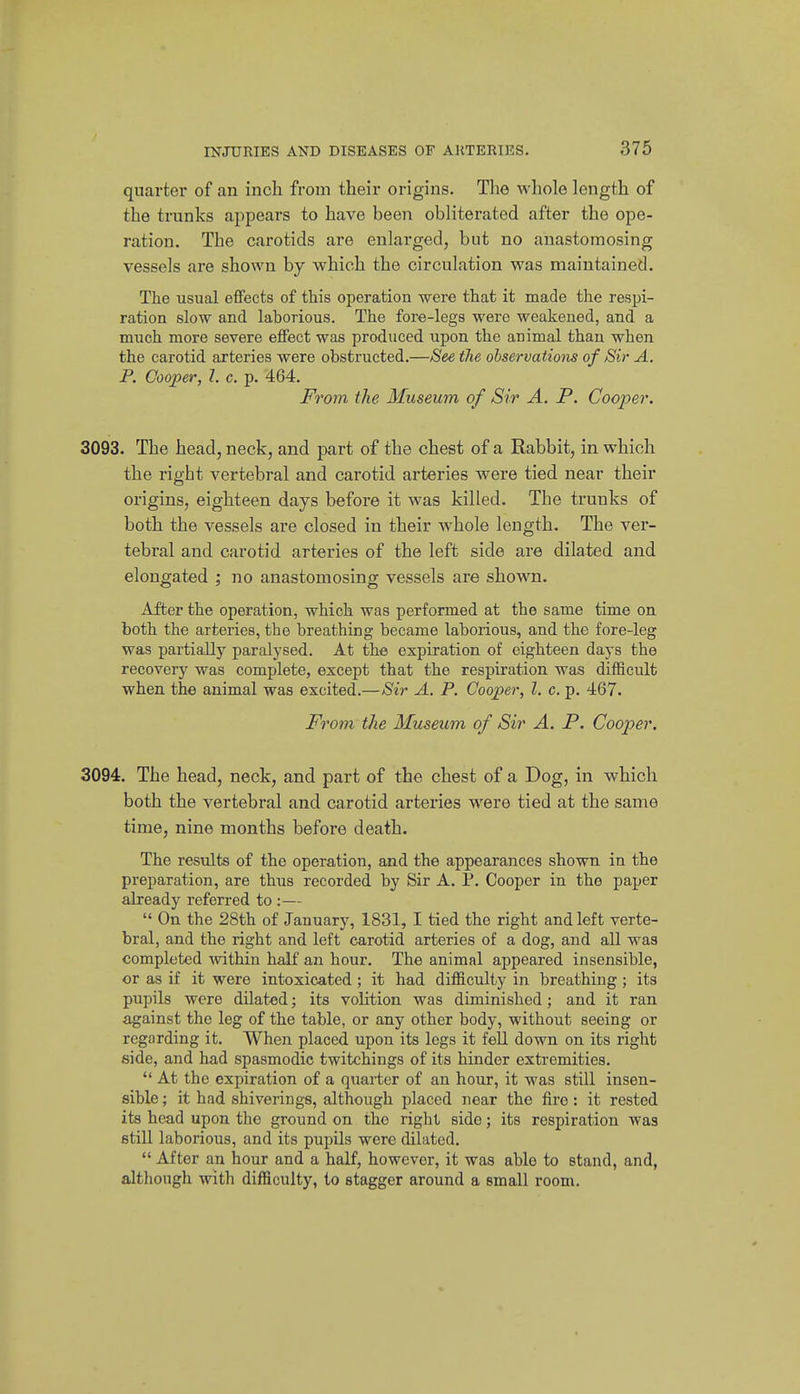 quarter of an inch from their origins. The whole length of the trunks appears to have been obliterated after the ope- ration. The carotids are enlarged, but no anastomosing vessels are shown by which the circulation was maintained. The usual effects of this operation were that it made the respi- ration slow and laborious. The fore-legs were weakened, and a much more severe effect was produced upon the animal than when the carotid arteries were obstructed.—See the observations of Sir A. P. Cooper, 7. c. p. 464. From the Museum of Sir A. P. Cooper. 3093. The head, neck, and part of the chest of a Rabbit, in which the right vertebral and carotid arteries were tied near their origins, eighteen days before it was killed. The trunks of both the vessels are closed in their whole length. The ver- tebral and carotid arteries of the left side are dilated and elongated ; no anastomosing vessels are shown. After the operation, which was performed at the same time on both the arteries, the breathing became laborious, and the fore-leg was partially paralysed. At the expiration of eighteen days the recovery was complete, except that the respiration was difficult when the animal was excited.—Sir A. P. Cooper, I. c. p. 467. From the Museum of Sir A. P. Cooper. 3094. The head, neck, and part of the chest of a Dog, in which both the vertebral and carotid arteries were tied at the same time, nine months before death. The results of the operation, and the appearances shown in the preparation, are thus recorded by Sir A. P. Cooper in the paper already referred to :—  On the 28th of January, 1831, I tied the right and left verte- bral, and the right and left ca.rotid arteries of a dog, and all was completed within half an hour. The animal appeared insensible, or as if it were intoxicated; it had difficulty in breathing; its pupils were dilated; its volition was diminished; and it ran against the leg of the table, or any other body, without seeing or regarding it. When placed upon its legs it feU down on its right side, and had spasmodic twitchings of its hinder extremities.  At the expiration of a quarter of an hour, it was still insen- sible; it had shiverings, although placed near the fire: it rested its head upon the ground on the right side; its respiration was still laborious, and its pupils were dilated.  After an hour and a half, however, it was able to stand, and, although with difficulty, to stagger around a small room.