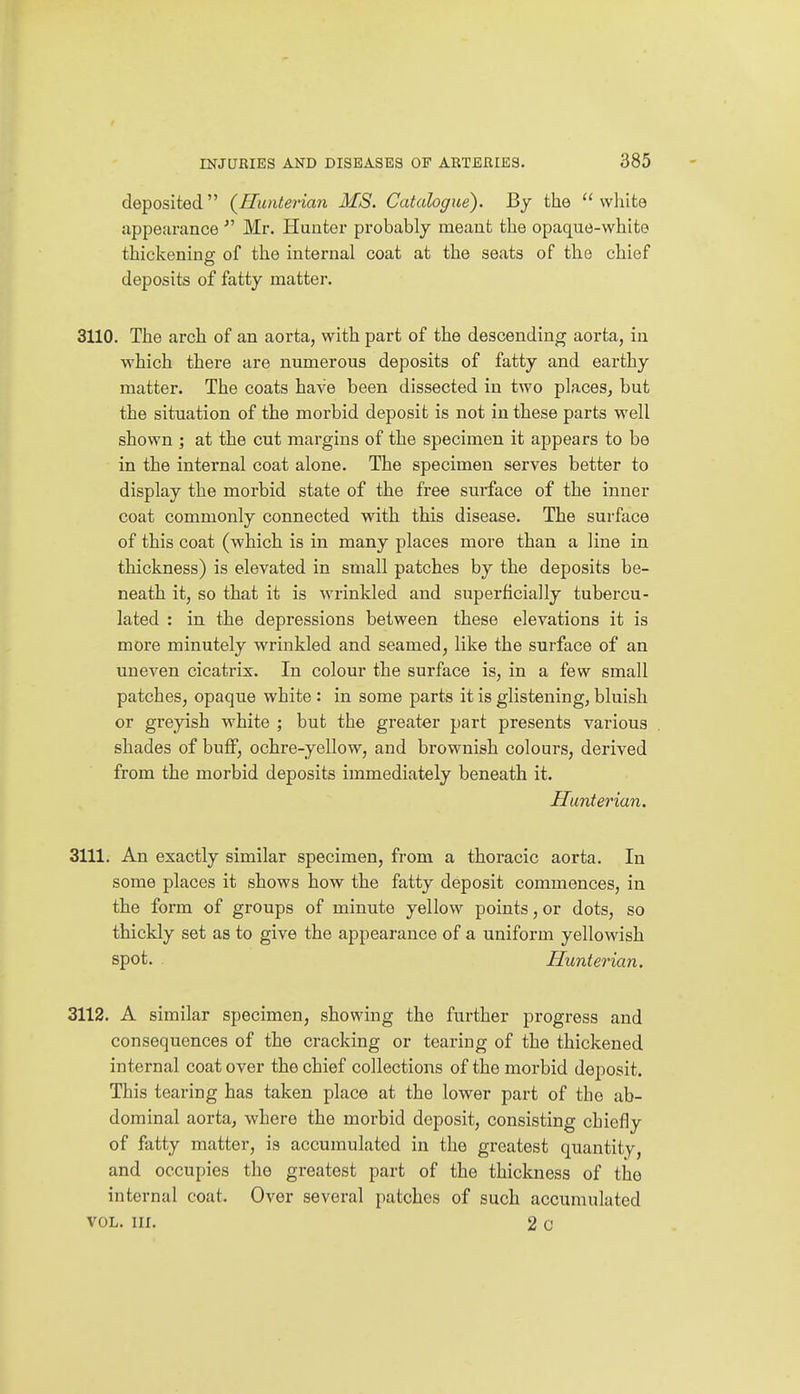 deposited {Hunterian MS. Catalogue). By the  wliite appearanceMr. Hunter probably meant the opaque-white thickening of the internal coat at the seats of the chief deposits of fatty matter. 3110. The arch of an aorta, with part of the descending aorta, in which there are numerous deposits of fatty and earthy matter. The coats have been dissected in two places, but the situation of the morbid deposit is not in these parts well shown ; at the cut margins of the specimen it appears to be in the internal coat alone. The specimen serves better to display the morbid state of the free surface of the inner coat commonly connected with this disease. The surface of this coat (which is in many places more than a line in thickness) is elevated in small patches by the deposits be- neath it, so that it is wrinkled and superficially tubercu- lated : in the depressions between these elevations it is more minutely wrinkled and seamed, like the surface of an uneven cicatrix. In colour the surface is, in a few small patches, opaque white : in some parts it is glistening, bluish or greyish white ; but the greater part presents various shades of buflp, ochre-yellow, and brownish colours, derived from the morbid deposits immediately beneath it. Hunterian. 3111. An exactly similar specimen, from a thoracic aorta. In some places it shows how the fatty deposit commences, in the form of groups of minute yellow points, or dots, so thickly set as to give the appearance of a uniform yellowish spot. Hunterian. 3112. A similar specimen, showing the further progress and consequences of the cracking or tearing of the thickened internal coat over the chief collections of the morbid deposit. This tearing has taken place at the lower part of the ab- dominal aorta, where the morbid deposit, consisting chiefly of fatty matter, is accumulated in the greatest quantity, and occupies the greatest part of the thickness of the internal coat. Over several patches of such accumulated VOL. III. 2 c