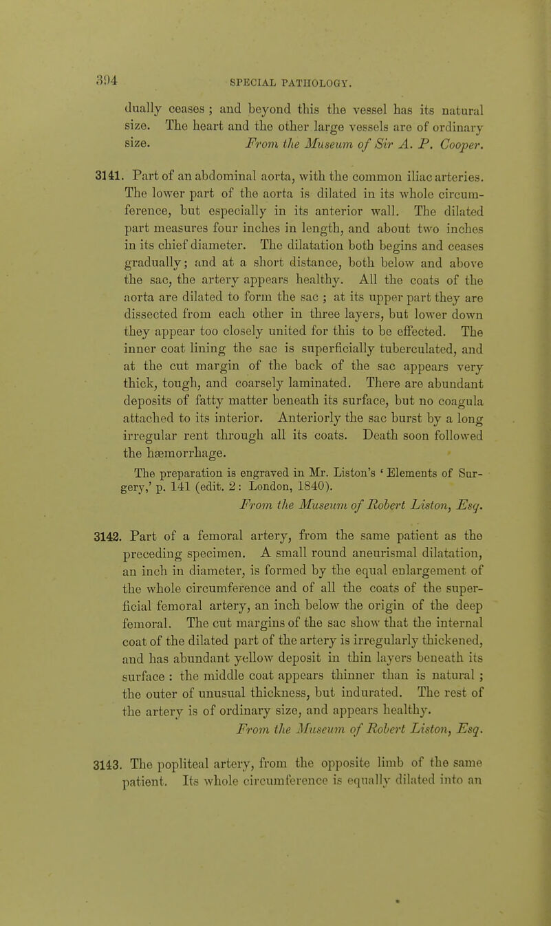 804 dually ceases ; and beyond this the vessel has its natural size. The heart and the other large vessels are of ordinary size. From the Museum of Sir A. P. Cooper. 3141. Part of an abdominal aorta, with the common iliac arteries. The lower part of the aorta is dilated in its whole circum- ference, but especially in its anterior wall. The dilated part measures four inches in length, and about two inches in its chief diameter. The dilatation both begins and ceases gradually; and at a short distance, both below and above the sac, the artery appears healthy. All the coats of the aorta are dilated to form the sac ; at its upper part they are dissected from each other in three layers, but lower down they appear too closely united for this to be effected. The inner coat lining the sac is superficially tuberculated, and at the cut margin of the back of the sac appears very thick, tough, and coarsely laminated. There are abundant deposits of fatty matter beneath its surface, but no coagula attached to its interior. Anteriorly the sac burst by a long irregular rent through all its coats. Death soon followed the hemorrhage. The preparation is engraved in Mr. Listen's ' Elements of Sur- gery,' p. 141 (edit. 2: London, 1840). From the Museum of Robert Liston, Esq. 3142. Part of a femoral artery, from the same patient as the preceding specimen. A small round aneurismal dilatation, an inch in diameter, is formed by the equal enlargement of the whole circumference and of all the coats of the super- ficial femoral artery, an inch below the origin of the deep femoral. The cut margins of the sac show that the internal coat of the dilated part of the artery is irregularly thickened, and has abundant yellow deposit in thin layers beneath its surface : the middle coat appears thinner than is natural ; the outer of unusual thickness, but indurated. The rest of the artery is of ordinary size, and appears healthy. From the Museum of Robert Liston, Esq. 3143. The popliteal artery, from the opposite limb of the same patient. Its whole circumference is equally dilated into an