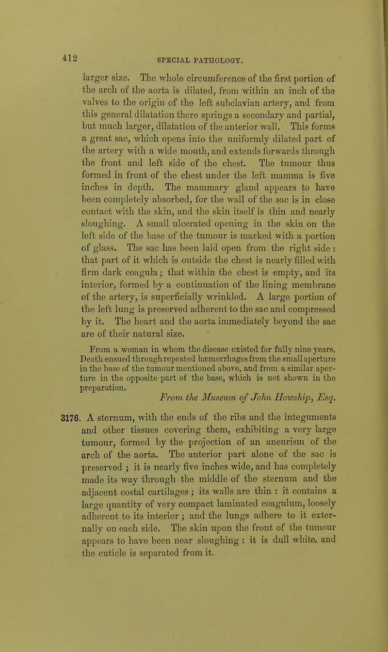 larger size. The whole circumference of the first portion of the arch of the aorta is dilated, from within an inch of the valves to the origin of the left subclavian artery, and from this general dilatation there springs a secondary and partial, but much larger, dilatation of the anterior wall. This forms a great sac, which opens into the uniformly dilated part of the artery with a wide mouth, and extends forwards through the front and left side of the chest. The tumour thus formed in front of the chest under the left mamma is five inches in depth. The mammary gland appears to have been completely absorbed, for the wall of the sac is in close contact with the skin, and the skin itself is thin and nearly sloughing. A small ulcerated opening in the skin on the left side of the base of the tumour is marked with a portion of glass. The sac has been laid open from the right side : that part of it which is outside the chest is nearly filled with firm dark coagula; that within the chest is empty, and its interior, formed by a continuation of the lining membrane of the artery, is superficially wrinkled. A large portion of the left lung is preserved adherent to the sac and compressed by it. The heart and the aorta immediately beyond the sac are of their natural size. From a woman in whom the disease existed for fuUy nine years. Death ensued through repeated hjemorrhagesfrom the small aperture in the base of the tumour mentioned above, and from a similar aper- ture in the opposite part of the base, which is not shown ia the preparation. From the Museum of John Howship, Esq. 3176. A sternum, with the ends of the ribs and the integuments and other tissues covering them, exhibiting a very large tumour, formed by the projection of an aneurism of the arch of the aorta. The anterior part alone of the sac is preserved ; it is nearly five inches wide, and has completely made its way through the middle of the sternum and the adjacent costal cartilages; its walls are thin : it contains a large quantity of very compact laminated coagulum, loosely adherent to its interior; and the lungs adhere to it exter- nally on each side. The skin upon the front of the tumour appears to have been near sloughing : it is dull white, and the cuticle is separated from it.