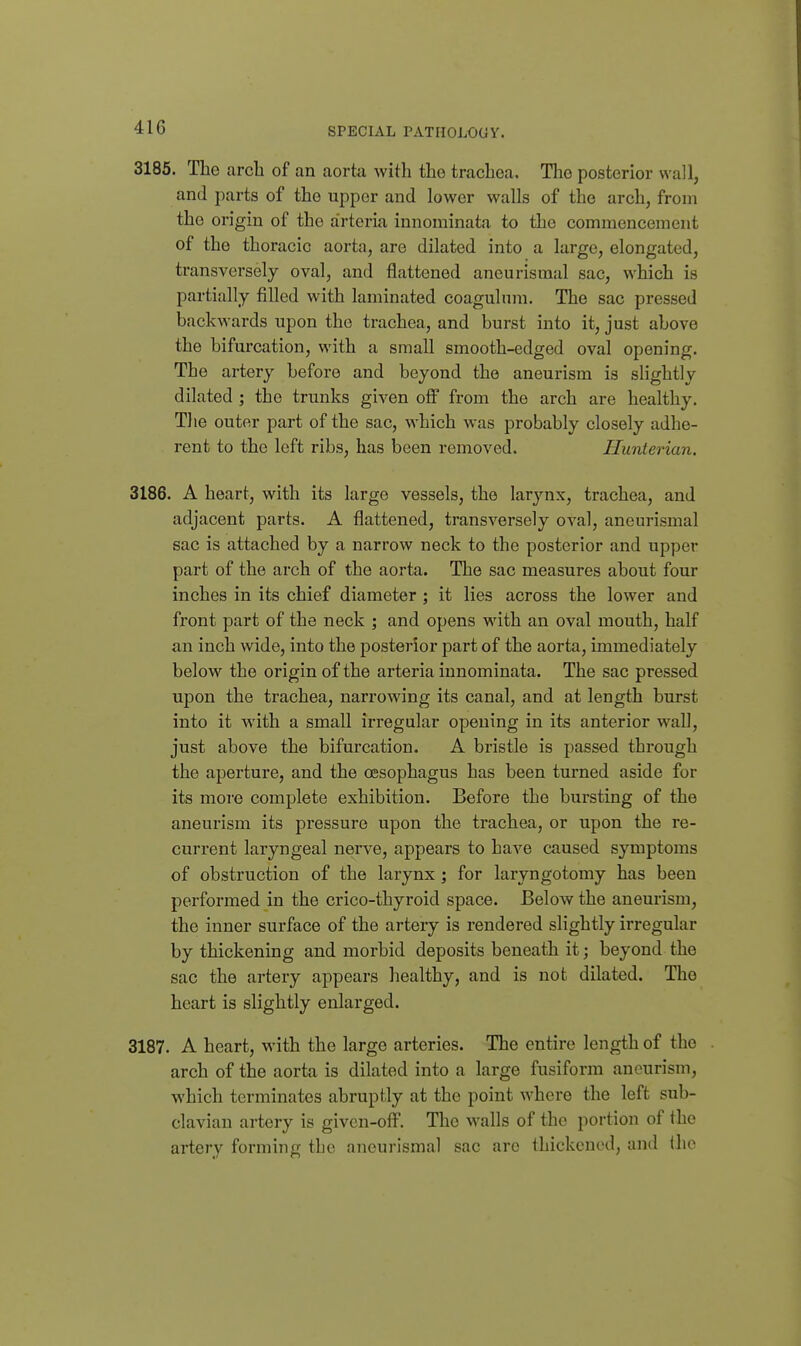 3185. The arcli of an aortii with the trachea. Tlie posterior wall, and parts of the upper and lower walls of the arch, from the origin of the arteria innoniinata to the commencement of the thoracic aorta, are dilated into a largo, elongated, transversely oval, and flattened aneurismal sac, which is partially filled with laminated coagulnm. The sac pressed backwards upon the trachea, and burst into it, just above the bifurcation, with a small smooth-edged oval opening. The artery before and beyond the aneurism is slightly dilated ; the trunks given off from the arch are healthy. The outer part of the sac, which was probably closely adhe- rent to the left ribs, has been removed. Hunterian. 3186. A heart, with its large vessels, the larjmx, trachea, and adjacent parts. A flattened, transversely oval, aneurismal sac is attached by a narrow neck to the posterior and upper part of the arch of the aorta. The sac measures about four inches in its chief diameter ; it lies across the lower and front part of the neck 5 and opens with an oval mouth, half an inch wide, into the posterior part of the aorta, immediately below the origin of the arteria innominata. The sac pressed upon the trachea, narrowing its canal, and at length burst into it with a small irregular opening in its anterior wall, just above the bifurcation. A bristle is passed through the aperture, and the oesophagus has been turned aside for its more complete exhibition. Before the bursting of the aneurism its pressure upon the trachea, or upon the re- current laryngeal nerve, appears to have caused symptoms of obstruction of the larynx ; for laryngotomy has been performed in the crico-thyroid space. Below the aneurism, the inner surface of the artery is rendered slightly irregular by thickening and morbid deposits beneath it; beyond the sac the artery appears healthy, and is not dilated. The heart is slightly enlarged. 3187. A heart, with the large arteries. The entire length of the arch of the aorta is dilated into a large fusiform aneurism, which terminates abruptly at the point where the left sub- clavian artery is given-ollP. The walls of the portion of the artery forming the aneurismal sac are thickened, and the