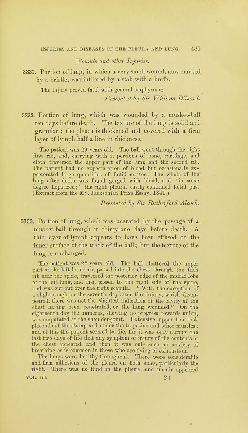 Woiinds and other Injuries. 3331. Portion of lung, in which a very small wound, now marked by a bristle, was inflicted by a stab with a knife. The injury proved fatal with general emphysema. • Presented hy Sir William Blizard. 3332. Portion of lung, which was wounded by a musket-ball ten days before death. The texture of the lung is solid and granular ; the pleura is thickened and covered with a firm layer of lymph half a line in thickness. The patient was 29 years old. The ball went through the right fii'st rib, and, carrjdng with it portions of bone, cartilage, and cloth, traversed the upper part of the lung and the second rib. The patient had no expectoration of blood, but occasionally ex- pectorated large quantities of foetid matter. The whole of the lung after death was found gorged with blood, and in some degree hepatized; the right pleural cavity contained foetid pus. (Extract.from the MS. Jacksonian Prize Essay, 18-41.) Presented hy Sir Rutherford Alcock. 3333. Portion of lung, which was lacerated by the passage of a musket-ball through it thirty-one days before death. A thin layer of lymph appears to have been effused on the inner surface of the track of the ball; but the texture of the lung is unchanged. The patient was 22 years old. The ball shattered the upper part of the left humerus, passed into the chest through the fifth rib near the spine, traversed the posterior edge of the middle loho of the left lung, and then passed to the right side of the spine, and was cut-out over the right scapula.  With the exception of a slight cough on the seventh day after the injury, which disap- peared, there was not the slightest indication of the cavity of the chest having been penetrated, or the lung wounded. On the eighteenth day the humerus, showing no progress towards union, was amputated at the shoulder-joint. Extensive suppuration took place about the stump and under the trapezius and other muscles ; and of this the patient seemed to die, for it was only during the last two days of life that any symptom of injury of the contents of the chest appeared, and then it was only such an anxiety of breathing as is common in those who are dying of exhaustion. The lungs were healthy throughout. There were considerable and firm adhesions of the pleura on both sides, particularly the . right. There was no fluid in the pleura, and no air appeared VOL, III. 2 I