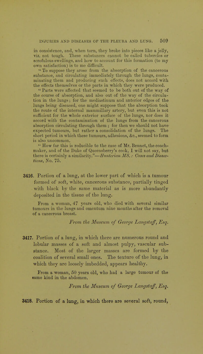 in consistence, and, when torn, they hroke into pieces like a jelly, viz. not tough. These substances cp,nnot be called tubercles or scrofulous swellings, and how to account for this formation (to my own satisfaction) is to me difficult.  To suppose they arose from the absorption of the cancerous substance, and circulating immediately through the lungs, conta- minating them and producing such effects, does not accord with the effects themselves or the parts in which they were produced.  Parts were affected that seemed to be both out of the way of the course of absorption, and also out of the way of the circula- tion in the lungs; for the mediastinum and anterior edges of the lungs being diseased, one might suppose that the absorption took the route of the internal mammillary artery, but even this is not sufficient for the whole exterior surface of the lungs, nor does it accord with the contamination of the lungs from the cancerous absorption circulating through them ; for then we should not have- expected tumours, but rather a consolidation of the lungs. The short period in which these tumours, adhesions, &c., seemed to form is also uncommon. '• How far this is reducible to the case of Mr. Bennet, the coach- maker, and of the Duke of Queensberry's cook, I will not say, but there is certainly a similarity.—Hunterian MS.: Oases and Dissec- tions, No. 75. 3416. Portion of a lung, at the lower part of which is a tumour formed of soft, white, cancerous substance, partially tinged with black by the same material as is more abundantly deposited in the tissue of the lung. From a woman, 47 years old, who died with several similar tumours in the lungs and omentum nine months after the removal of a cancerous breast. From the Museum of George Langstaff, Esq. 3417. Portion of a lung, in which there are numerous round and lobular masses of a soft and almost pulpy, vascular sub- stance. Most of the larger masses are formed by the coalition of several small ones. The texture of the lung, in which they are loosely imbedded, appears healthy. From a woman, 50 years old, who had a large tumour of the same kind in the abdomen. From the Museum of George Lang staff, Esq. 3418. Portion of a lung, in which there are several soft, round,
