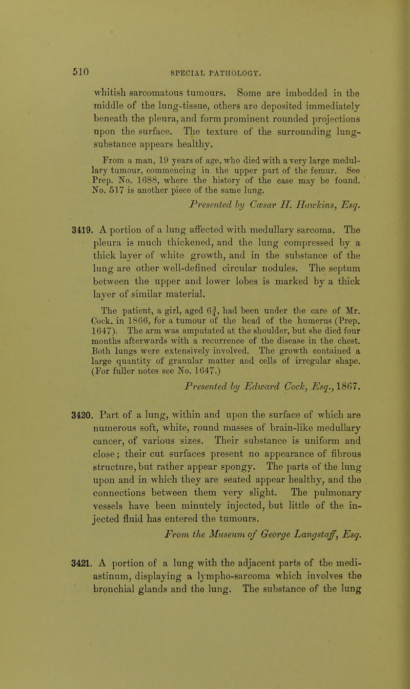 whitish sarcomatous tumours. Some are imbedded in the middle of the lung-tissue, others are deposited immediately beneath the pleura, and form prominent rounded projections upon the surface. The texture of the surrounding lung- substance appears healthy. From a man, 19 years of age, who died with a very large medul- lary tumour, corameucing in the upper part of the femur. See Prep. No. 1688, where the history of the case may be found. No. 517 is another piece of the same lung. Presented hy Ccesar IT. Haickins, Esq. 3419. A portion of a lung affected with medullary sarcoma. The pleura is much thickened, and the lung compressed by a thick layer of white growth, and in the substance of the lung are other well-defined circular nodules. The septum between the upper and lower lobes is marked by a thick layer of similar material. The patient, a girl, aged 6|, had been under the care of Mr. Cock, in 1866, for a tumour of the head of the humerus (Prep. 1647). The arm was amputated at the shoulder, but she died four months afterwards with a recurrence of the disease in the chest. Both lungs were extensively involved. The growth contained a large quantity of granular matter and cells of irregular shape. (For fuUer notes see No. 1647.) Presented by Edward Cock, Esq., 1867. 3420. Part of a lung, within and upon the surface of which are numerous soft, white, round masses of brain-like medullary cancer, of various sizes. Their substance is uniform and close; their cut surfaces present no appearance of fibrous structure, but rather appear spongy. The parts of the lung upon and in which they are seated appear healthy, and the connections between them very slight. The pulmonary vessels have been minutely injected, but little of the in- jected fluid has entered the tumours. Prom the Museum of George Langstaff, Esq. 3421. A portion of a lung with the adjacent parts of the medi- astinum, displaying a Ij-mpho-sarcoma which involves the bronchial glands and the lung. The substance of the lung