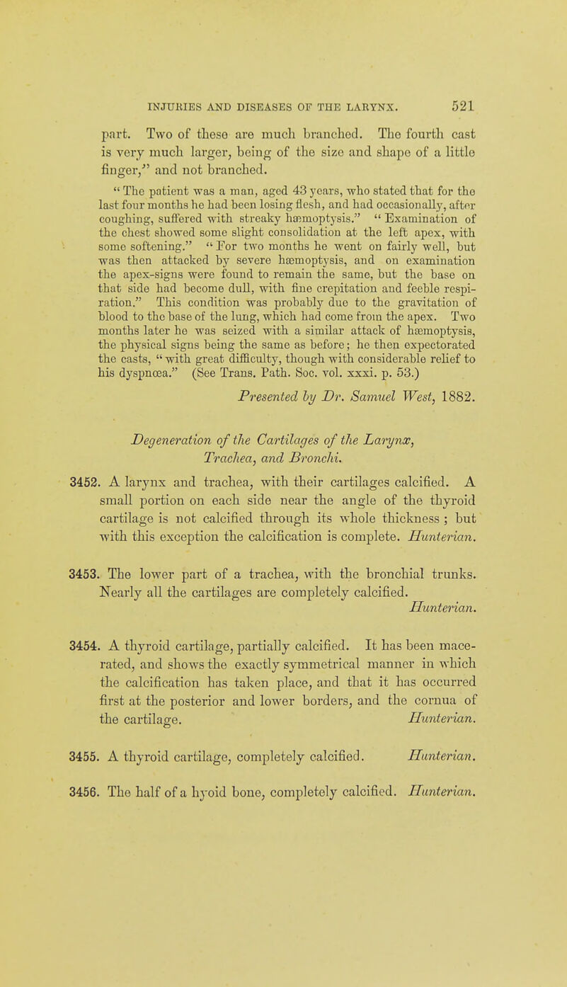 part. Two of these are much branched. The fourth cast is very much larger, being of the size and shape of a little finger/' and not branched.  The patient was a man, aged 43 years, who stated that for the last four months he had been losing flesh, and had occasionally, after coughing, suffered with streaky haemoptysis.  Examination of the chest showed some slight consolidation at the left apex, with some softening.  Por two months he went on fairly well, but was then attacked by severe hiemoptysis, and on examination the apex-signs were found to remain the same, but the base on that side had become duU, with fine crepitation and feeble respi- ration. This condition was probabty due to the gravitation of blood to the base of the lung, which had come from the apex. Two months later he was seized with a similar attack of htemoptysis, the physical signs being the same as before; he then expectorated the casts,  vsdth great difficulty, though with considerable relief to his dyspnoea. (See Trans. Path. Soc. vol. xxxi. p. 63.) Presented hy Dr. Saimiel West, 1882. Degeneration of the Cartilages of the Larynx, Trachea, and Bronchi. 3452. A larynx and trachea, with their cartilages calcified. A small portion on each side near the angle of the thyroid cartilage is not calcified through its whole thickness ; but with this exception the calcification is complete. Hunterian. 3453. The lower part of a trachea, with the bronchial trunks. Nearly all the cartilages are completely calcified. Hunterian. 3454. A thyroid cartilage, partially calcified. It has been mace- rated, and shows the exactly symmetrical manner in which the calcification has taken place, and that it has occurred first at the posterior and lower borders, and the coruua of the cartilage. Hunterian. 3455. A thyroid cartilage, completely calcified. Hunterian. 3456. The half of a hyoid bone, completely calcified. Hunterian.