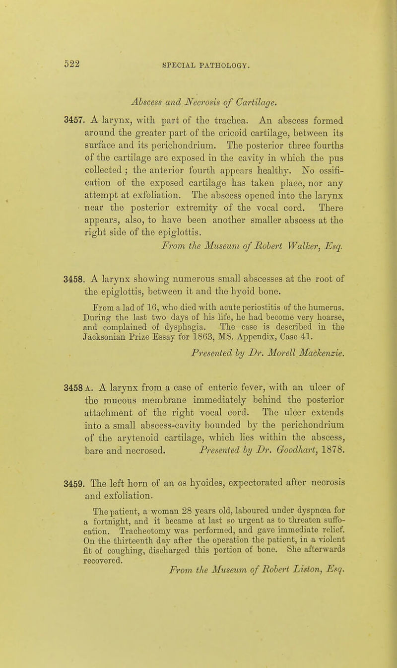 Abscess and Necrosis of Cartilage. 3457. A larynx, with part of the trachea. An abscess formed around the greater part of the cricoid cartilage, between its surface and its perichondrium. The posterior three fourths of the cartilage are exposed in the cavity in which the pus collected ; the anterior fourth appears healthy. No ossifi- cation of the exposed cartilage has taken place, nor any attempt at exfoliation. The abscess opened into the larynx • near the posterior extremity of the vocal cord. There appears, also, to have been another smaller abscess at the right side of the epiglottis. From the Museum of Robert Walker, Esq. 3458. A larynx showing numerous small abscesses at the root of the epiglottis, between it and the hyoid bone. From a lad of 16, who died with acute periostitis of the humerus. During tlie last two days of his life, he had become very hoarse, and complained of dysphagia. The case is described in the Jacksonian Prize Essay for 1863, MS. Appendix, Case 41. Presented by Dr. Morell Mackenzie. 3458 A. A larynx from a case of enteric fever, with an ulcer of the mucous membrane immediately behind the posterior attachment of the right vocal cord. The ulcer extends into a small abscess-cavity bounded by the perichondrium of the arytenoid cartilage, which lies within the abscess, bare and necrosed. Presented by Dr. Goodhart, 1878. 3459. The left horn of an os hyoides, expectorated after necrosis and exfoliation. The patient, a woman 28 years old, laboured under dyspnoea for a fortnight, and it became at last so urgent as to threaten suffo- cation. Tracheotomy was performed, and gave immediate reUef. On the thirteenth day after the operation the patient, in a violent fit of coughing, discharged this portion of bone. She afterwards recovered. From the Museum of Robert Liston, Esq.