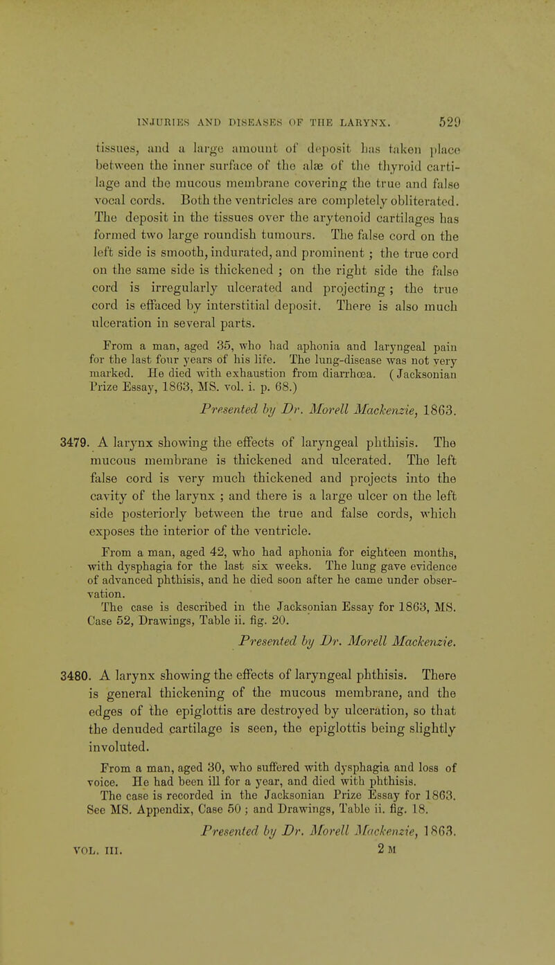 tissues, iind a largo aiuuiuit of deposit lias taken placo between the inner surface of tlio alae of the thyroid carti- lage and the mucous membrane covering the true and false vocal cords. Both the ventricles are completely obliterated. The deposit in the tissues over the arytenoid cartilages has formed two large roundish tumours. The false cord on the left side is smooth, indurated, and prominent ; the true cord on the same side is thickened ; on the right side the false cord is irregularly ulcerated and projecting; the true cord is effaced by interstitial deposit. There is also much ulceration in several parts. From a man, aged 35, who had aphonia and laryngeal pain for the last fonr years of his life. The lung-disease was not very marked. He died with exhaustion from dian-hoea. (Jacksonian Prize Essay, 1863, MS. vol. i. p. 68.) Presented hy Dr. Alorell Mackenzie, 1863. 3479. A larj'-nx showing the effects of laryngeal phthisis. The mucous membrane is thickened and ulcerated. The left false cord is very much thickened and projects into the cavity of the larynx ; and there is a large ulcer on the left side posteriorly between the true and false cords, which exposes the interior of the ventricle. From a man, aged 42, who had aphonia for eighteen months, with dysphagia for the last six weeks. The lung gave evidence of advanced phthisis, and he died soon after he came under obser- vation. The case is described in the Jacksonian Essay for 1863, MS. Case 52, Drawings, Table ii. fig. 20. Presented hy Dr. Morell Mackenzie. 3480. A larynx showing the effects of laryngeal phthisis. There is general thickening of the mucous membrane, and the edges of the epiglottis are destroyed by ulceration, so that the denuded cartilage is seen, the epiglottis being slightly involuted. From a man, aged 30, who suffered with dysphagia and loss of voice. He had been ill for a year, and died with phthisis. The case is recorded in the Jacksonian Prize Essay for 1863. See MS. Appendix, Case 50 ; and Drawings, Table ii. fig. 18. Presented by Dr. Morell Mackenzie, 18G3. VOL. III. 2 m