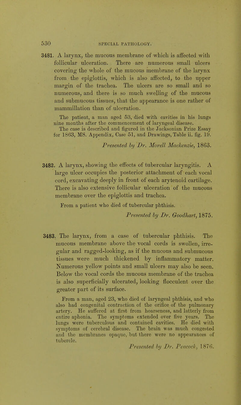 3481. A larynx, the mucous membrane of which is affected with follicular ulceration. There are numerous small ulcers covering the whole of the mucous membrane of the larynx from the epiglottis, which is also affected, to the upper margin of the trachea. The ulcers are so small and so numerous, and there is so much swelling of the mucous and submucous tissues, that the appearance is one rather of mammillation than of ulceration. The patient, a man aged 53, died with cavities in his lungs nine months after the commencement of laryngeal disease. The case is described and figured in the Jacksonian Prize Essay for 1863, MS. Appendix, Case 51, and Drawings, Table ii. fig. 19. Presented hy Dr. Morell Mackenzie, 1863. 3483. A larynx, showing the effects of tubercular laryngitis. A large ulcer occupies the posterior attachment of each vocal cord, excavating deeply in front of each arytenoid cartilage. There is also extensive follicular ulceration of the mucous membrane over the epiglottis and trachea. Prom a patient who died of tubercular phthisis. Presented hy Dr. Goodhart, 1875. 3483. The larynx, from a case of tubercular phthisis. The mucous membrane above the vocal cords is swollen, irre- gular and ragged-looking, as if the mucous and submucous tissues were much thickened by inflammatory matter. Numerous yellow points and small ulcers may also be seen. Below the vocal cords the mucous membrane of the trachea is also superficially ulcerated, looking flocculent over the greater part of its surface. From a man, aged 23, who died of laryngeal phthisis, and who also had congenital contraction of the orifice of the pulmonary artery. He suffered at first from hoarseness, and latterly from entire aphonia. The symptoms extended over five years. The lungs were tuberculous and contained cavities. He died with symptoms of cerebral disease. The brain was much congested and the membranes opaque, but there were no appearances of tubercle. Presented hy Dr. Peacock, 187().