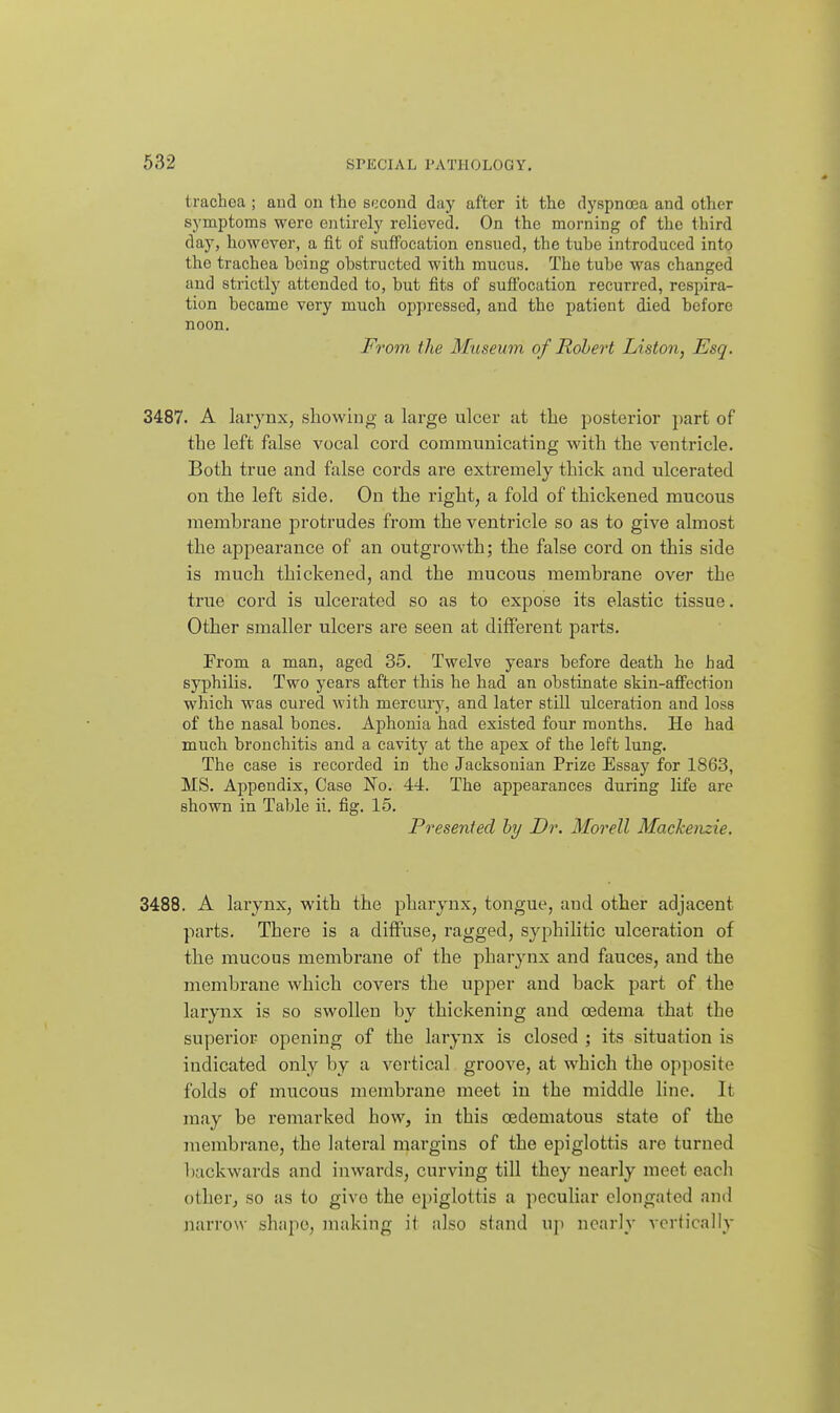 trachea ; and on the second day after it the dyspnoea and other symptoms were entirely relieved. On the morning of the third day, however, a fit of suffocation ensued, the tube introduced into the trachea being obstructed with mucus. The tube was changed and strictly attended to, but fits of suffocation recurred, respira- tion became very much oppressed, and the patient died before noon. From the Museum of Robert Liston, Esq. 3487. A larynx, showing a large ulcer at the posterior part of the left false vocal cord communicating with the ventricle. Both true and false cords are extremely thick and ulcerated on the left side. On the right, a fold of thickened mucous membrane protrudes from the ventricle so as to give almost the appearance of an outgrowth; the false cord on this side is much thickened, and the mucous membrane over the true cord is ulcerated so as to expose its elastic tissue. Other smaller ulcers are seen at different parts. From a man, aged 35. Twelve years before death he had syphilis. Two years after this he had an obstinate skin-affection which was cured with mercury, and later still ulceration and loss of the nasal bones. Aphonia had existed four months. He had much bronchitis and a cavity at the apex of the left lung. The ease is recorded in the Jacksonian Prize Essay for 1863, MS. Appendix, Case No. 44. The appearances during life are shown in Table ii. fig. 15. Presented by Dr. Morell Mackenzie. 3488. A larynx, with the pharynx, tongue, and other adjacent parts. There is a diffuse, ragged, syphilitic ulceration of the mucous membrane of the pharynx and fauces, and the membrane which covers the upper and back part of the larynx is so swollen by thickening and oedema that the superior opening of the larynx is closed ; its situation is indicated only by a vertical groove, at which the opposite folds of mucous membrane meet in the middle line. It may be remarked how, in this oedematous state of the membrane, the lateral mai'gins of the epiglottis are turned backwards and inwards, curving till they nearly meet each other, so as to give the epiglottis a peculiar elongated and narrow shape, making it also stand up nearly vertically