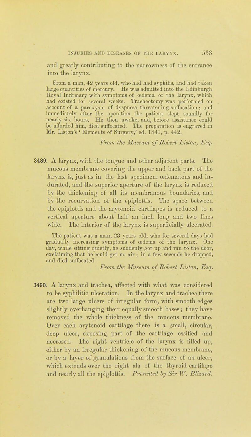 and greatly contributing to the narrowness of the entrance into the larynx. From a man, 42 j'ears old, who had had syphilis, and had taken large quantities of mercury. He was admitted into the Edinburgh Eoyal Infirmary with symptoms of oedema of the larynx, which had existed for several weeks. Tracheotomy was performed on account of a paroxysm of dj^spnoea threatening suffocation ; and immediately after the operation the patient slept soundly for nearly six hours. He then awoke, and, before assistance could be afforded him, died suffocated. The preparation is engraved in Mr. Listen's ' Elements of Surgery,' ed. 1840, p. 442. From the Museum of Robert Liston, Esq. 3489. A larynx, with the tongue and other adjacent parts. The mucous membrane covering the upper and back part of the larynx is, just as in the last specimen, oedematous and in- durated, and the superior aperture of the larynx is reduced by the thickening of all its membranous boundaries, and by the recurvation of the epiglottis. The space between the epiglottis and the arytenoid cartilages is reduced to a vertical aperture about half an inch long and two lines wide. The interior of the larynx is superficially ulcerated. The patient was a man, 23 years old, who for several days had gradually increasing symptoms of oedema of the larynx. One day, while sitting quietly, he suddenly got up and ran to the door, exclaiming that he could get no air; in a few seconds he dropped, and died suffocated. From the Museum of Robert Liston, Esq. 3490. A larynx and trachea, affected with what was considered to be syphilitic ulceration. In the larynx and trachea there are two large ulcers of irregular foi'm, with smooth edges slightly overhanging their equally smooth bases; they have removed the whole thickness of the mucous membrane. Over each arytenoid cartilage there is a small, circular, deep ulcer, exposing part of the cartilage ossified and necrosed. The right ventricle of the larynx is filled up, either by an irregular thickening of the mucous membrane, or by a layer of granulations from the surface of an ulcer, which extends over the right ala of the thyroid cartilage and nearly all the epiglottis. Presented by Sir W. Dlizard.