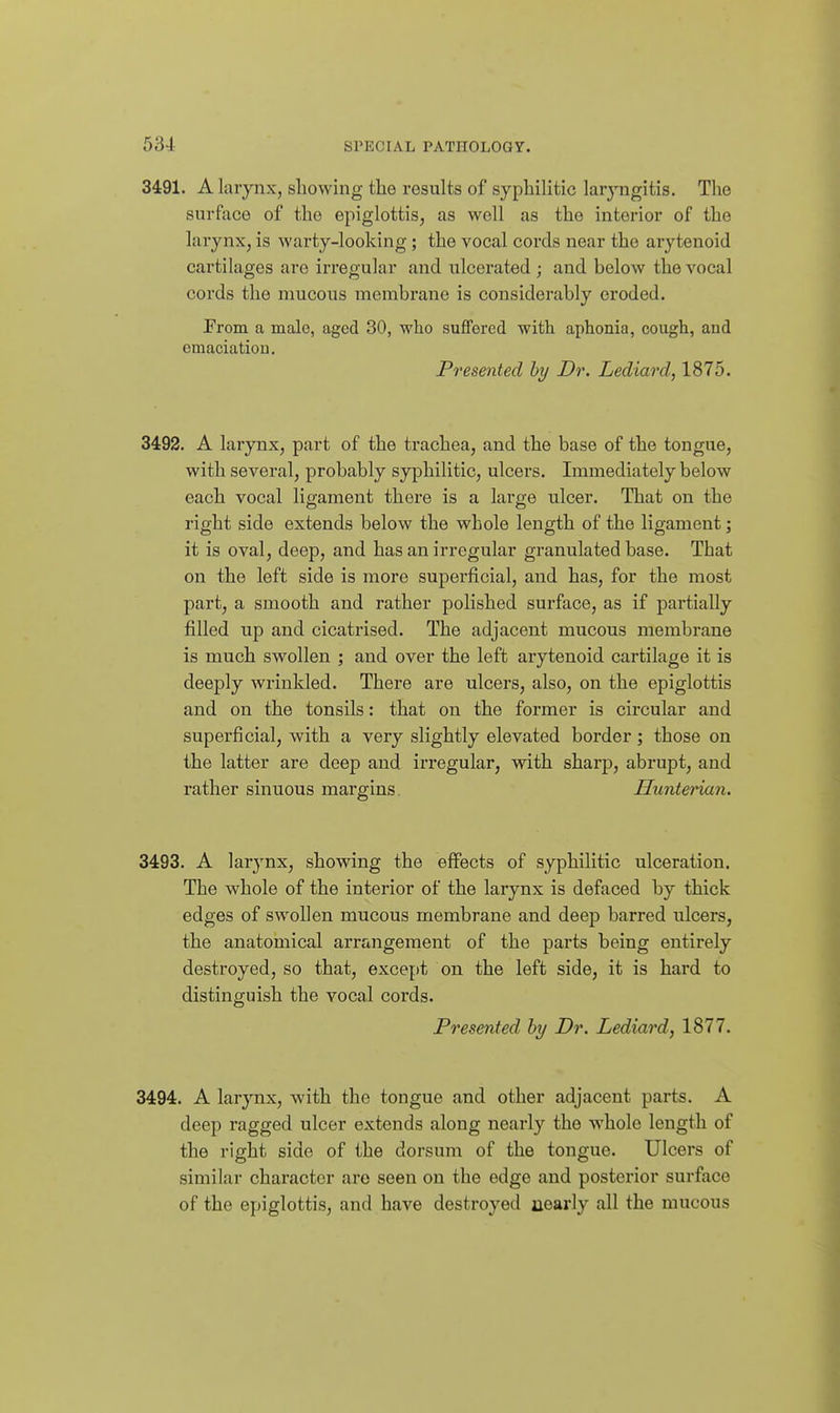 3491. A larynx, sliowing tlie results of syphilitic larj-ngitis. The surface of the epiglottis, as well as the interior of the larynx, is warty-looking ; the vocal cords near the arytenoid cartilages are irregular and ulcerated ; and below the vocal cords the mucous membrane is considerably eroded. From a male, aged 30, who suffered with aphonia, cough, and cmaciatiou. Presented by Dr. Lecliard, 1875. 3492. A larynx, part of the trachea, and the base of the tongue, with several, probably syphilitic, ulcers. Immediately below each vocal ligament there is a large ulcer. That on the right side extends below the whole length of the ligament; it is oval, deep, and has an irregular granulated base. That on the left side is more superficial, and has, for the most part, a smooth and rather polished surface, as if partially filled up and cicatrised. The adjacent mucous membrane is much swollen ; and over the left arytenoid cartilage it is deeply wrinkled. There are ulcers, also, on the epiglottis and on the tonsils: that on the former is circular and superficial, with a very slightly elevated border; those on the latter are deep and irregular, with sharp, abrupt, and rather sinuous margins. Hunterian. 3493. A lar3'-nx, showing the effects of syphilitic ulceration. The whole of the interior of the larynx is defaced by thick edges of swollen mucous membrane and deep barred ulcers, the anatomical arrangement of the parts being entirely destroyed, so that, except on the left side, it is hard to distinguish the vocal cords. Presented by Dr. Lediard, 1877. 3494. A larynx, with the tongue and other adjacent parts. A deep ragged ulcer extends along nearly the whole length of the right side of the dorsum of the tongue. Ulcers of similar character are seen on the edge and posterior surface of the epiglottis, and have destroyed nearly all the mucous