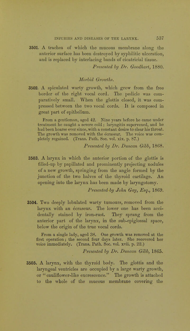 3501. A trachea of which the mucous membrane along the anterior surface has been destroyed by syphilitic ulceration, and is replaced by interlacing bands of cicatricial tissue. Presented by Dr. Goodhart, 1880. Morbid Groivths. 3502. A spiculated warty growth, which grew from the free border of the right vocal cord. The pedicle was com- paratively small. When the glottis closed, it was com- pressed between the two vocal cords. It is composed in great part of epithelium. From a gentleman, aged 42, Nine years before he came under treatment he caught a severe cold ; laryngitis supervened, and he had been hoarse ever since, with a constant desire to clear his throat. The growth was removed with the ecraseur. The voice was com- pletely regained. (Trans. Path. Soc. vol. xix. p. 87.) Presented by Dr. Duncan Gibb, 1868. 3503. A larynx in which the anterior portion of the glottis is filled-up by papillated and prominently projecting nodules of a new growth, springing from the angle formed by the junction of the two halves of the thyroid cartilage. An opening into the larynx has been made by laryngotomy. Presented by John Gay, Esq., 1869. 3604. Two deeply lobulated warty tumours, removed from the larynx with an ecraseur. The lower one has been acci- dentally stained by iron-rust. They sprang from the anterior part of the larynx, in the sub-epiglossal space, below the origin of the true vocal cords. From a single lady, aged 38. One growth was removed at the first operation; the second four days later. She recovered her voice immediately. (Trans. Path. Soc. vol. xvii. p. 22.) Presented by Dr. Duncan Gibb, 1865. 3506. A larynx, with the thyroid body. The glottis and the laryngeal ventricles are occupied by a large warty growth, or  cauliflower-like excrescence. The growth is attached to the whole of the mucous membrane covering the