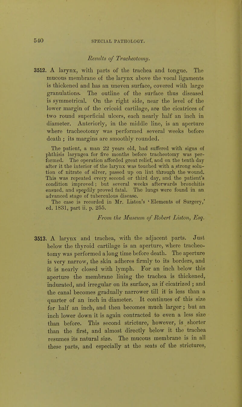 Results of Tracheotomy. 3512. A larynx, with parts of the trachea and tongue. The mucous membrane of the larynx above the vocal ligaments is thickened and has an uneven surface, covered with large granulations. The outline of the surface thus diseased is symmetrical. On the right side, near the level of the lower margin of the cricoid cartilage, are the cicatrices of two round superficial ulcers, each nearly half an inch in diameter. Anteriorly, in the middle line, is an aperture where tracheotomy was performed several weeks before death ; its margins are smoothly rounded. The patient, a man 22 years old, had suffered with signs of phthisis laryngea for five months before tracheotomy was per- formed. The operation afforded great relief, and on the tenth day after it the interior of the larynx was touched with a strong solu- tion of nitrate of silver, passed up on lint through the woimd. This was repeated every second or third day, and the patient's condition improved; but several weeks afterwards bronchitis ensued, and speedily proved fatal. The lungs were found in an advanced stage of tuberculous disease. The case is recorded in Mr, Liston's 'Elements of Surgerj',' ed. 1831, part ii. p. 255. From the Museum of Robert Liston, Esq. 3513. A larynx and trachea, with the adjacent parts. Just below the thyroid cartilage is an aperture, where tracheo- tomy was performed a long time before death. The aperture is very narrow, the skin adheres firmly to its borders, and it is nearly closed with lymph. For an inch below this aperture the membrane lining the trachea is thickened, indurated, and irregular on its surface, as if cicatrized ; and the canal becomes gradually narrower till it is less than a quarter of an inch in diameter. It continues of this si/e for half an inch, and then becomes much larger; but an inch lower down it is again contracted to even a less size than before. This second stricture, however, is shorter than the first, and almost directly below it the trachea resumes its natural size. The mucous membrane is in all these parts, and especially at the seats of the strictures,