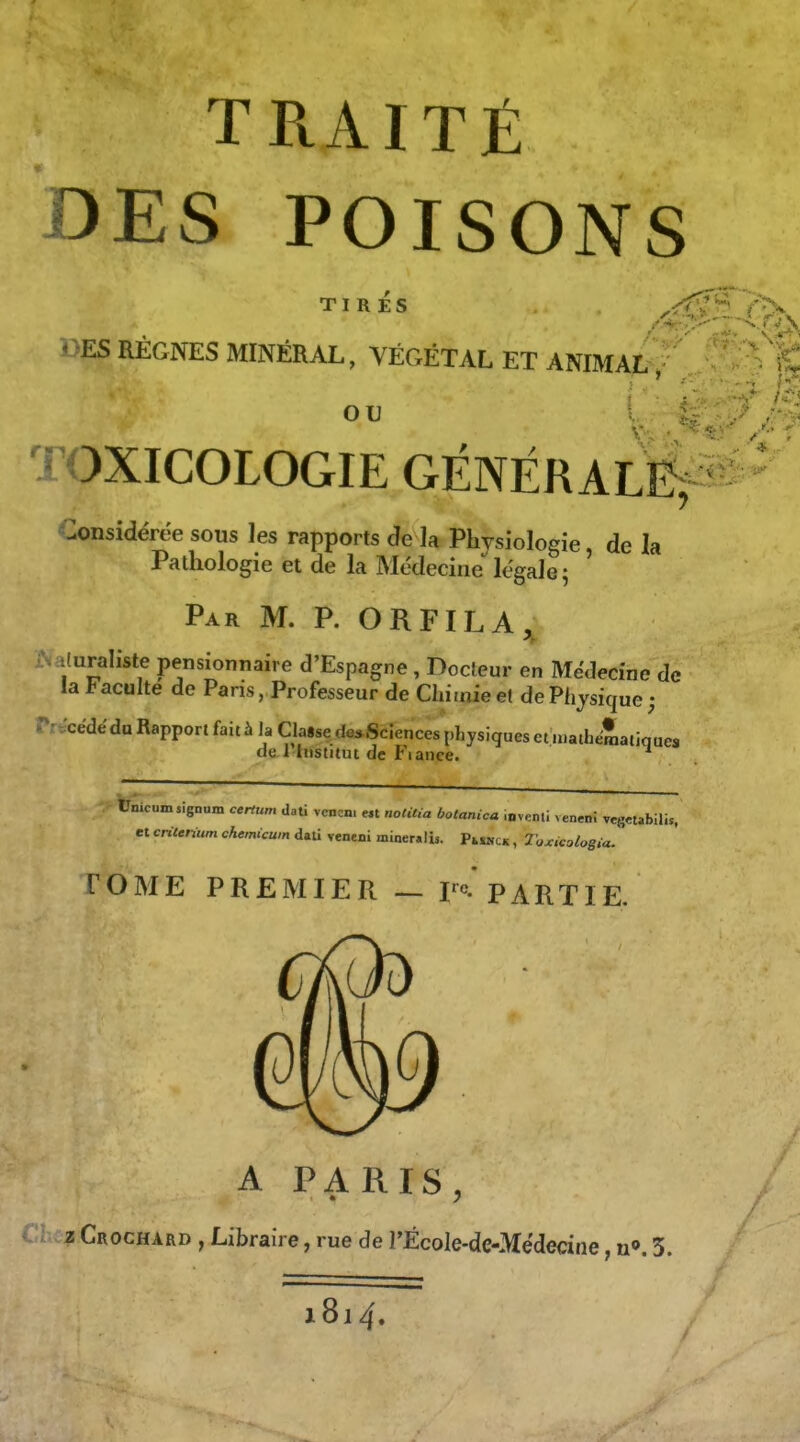 TRAITÉ DES POISONS TIRÉS BES RÉGNES MINÉRAL, VÉGÉTAL ET ANIMAL TOXICOLOGIE GÉNÉRALE; Considérée sous les rapports de la Physiologie de la Pathologie et de la Médecine*^légale; ' Par m. p. ORFILA, •Juraliste pensionnaire d'Espagne , Docteur en Médecine de la Faculté de Paris, Professeur de Chimie et de Physique; .^r.'cédéda Rapport fait à la Classe de*Scîences physiques et ii.aiLeSatiques de 1 Institut de Fiauce. tlmcuinsignum certum daU vcncni e« nolMa botanica iavenli veneni vcg«abilis, et critérium chemicwn dali reneni miner.li,. Pi„,ck , T'oxicologia. TOME PREMIER — F°. PARTIE. A PARIS, z Crochard , Libraire, rue de rÉcole-dc-Médecine, n». 5. 1814.