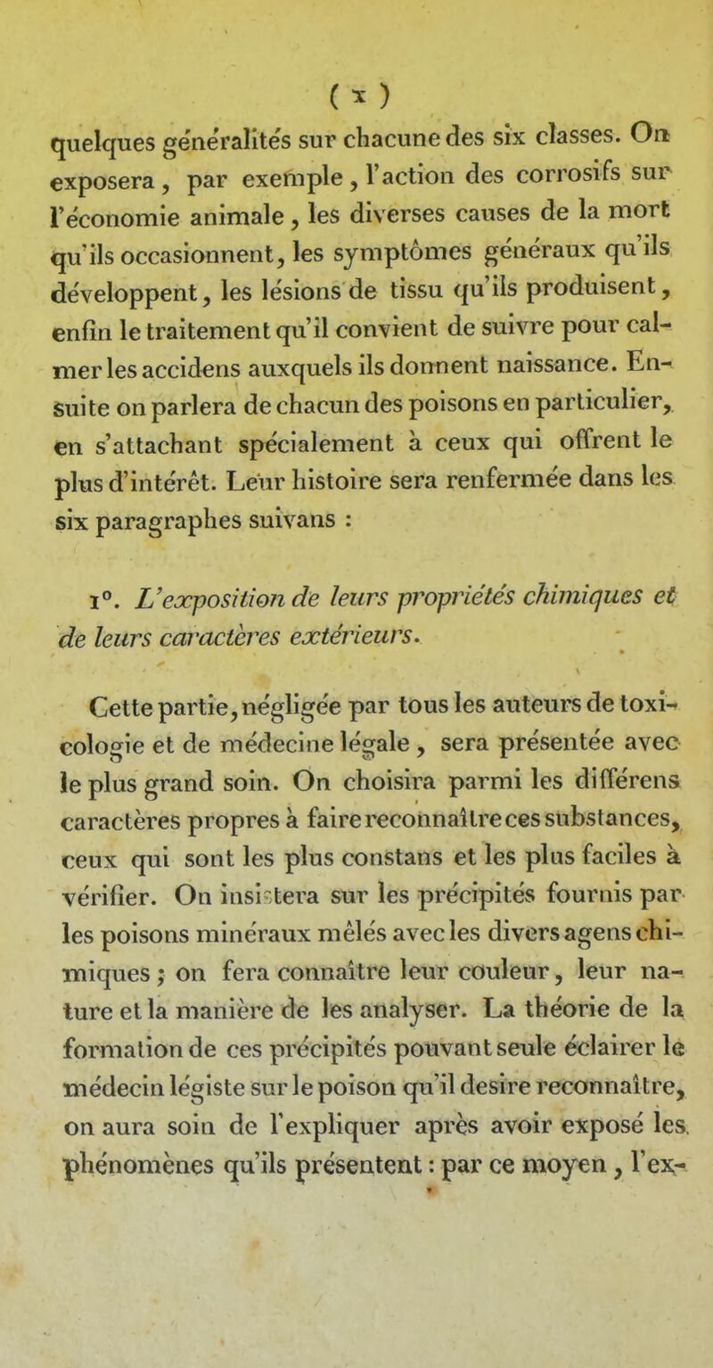 (^) quelques généralités sur chacune des six classes. On exposera, par exemple, l'action des corrosifs sur l'économie animale, les diverses causes de la mort qu'ils occasionnent, les symptômes généraux qu'ils développent, les lésions de tissu qu'ils produisent, enfin le traitement qu'il convient de suivre pour cal- mer les accidens auxquels ils donnent naissance. En- Suite on parlera de chacun des poisons en particulier, en s'attachant spécialement à ceux qui offrent le plus d'intérêt. Leur histoire sera renfermée dans les six paragraphes suivans : 1°. L'exposition de leurs propriétés chimiques et de leurs caractères extérieurs. Cette partie, négligée par tous les auteurs de toxi-» cologie et de médecine légale, sera présentée avec ie plus grand soin. On choisira parmi les différens caractères propres à faire reconnaître ces substances, ceux qui sont les plus constans et les plus faciles à vérifier. On insistera sur les précipités fournis par les poisons minéraux mêlés avec les divers agens chi- miques ; on fera connaître leur couleur, leur na- ture et la manière de les analyser. La théorie de la formation de ces précipités pouvant seule éclairer le médecin légiste sur le poison qu'il désire reconnaître, on aura soin de l'expliquer après avoir exposé les. phénomènes qu'ils présentent : par ce moyen, l'eiQ-