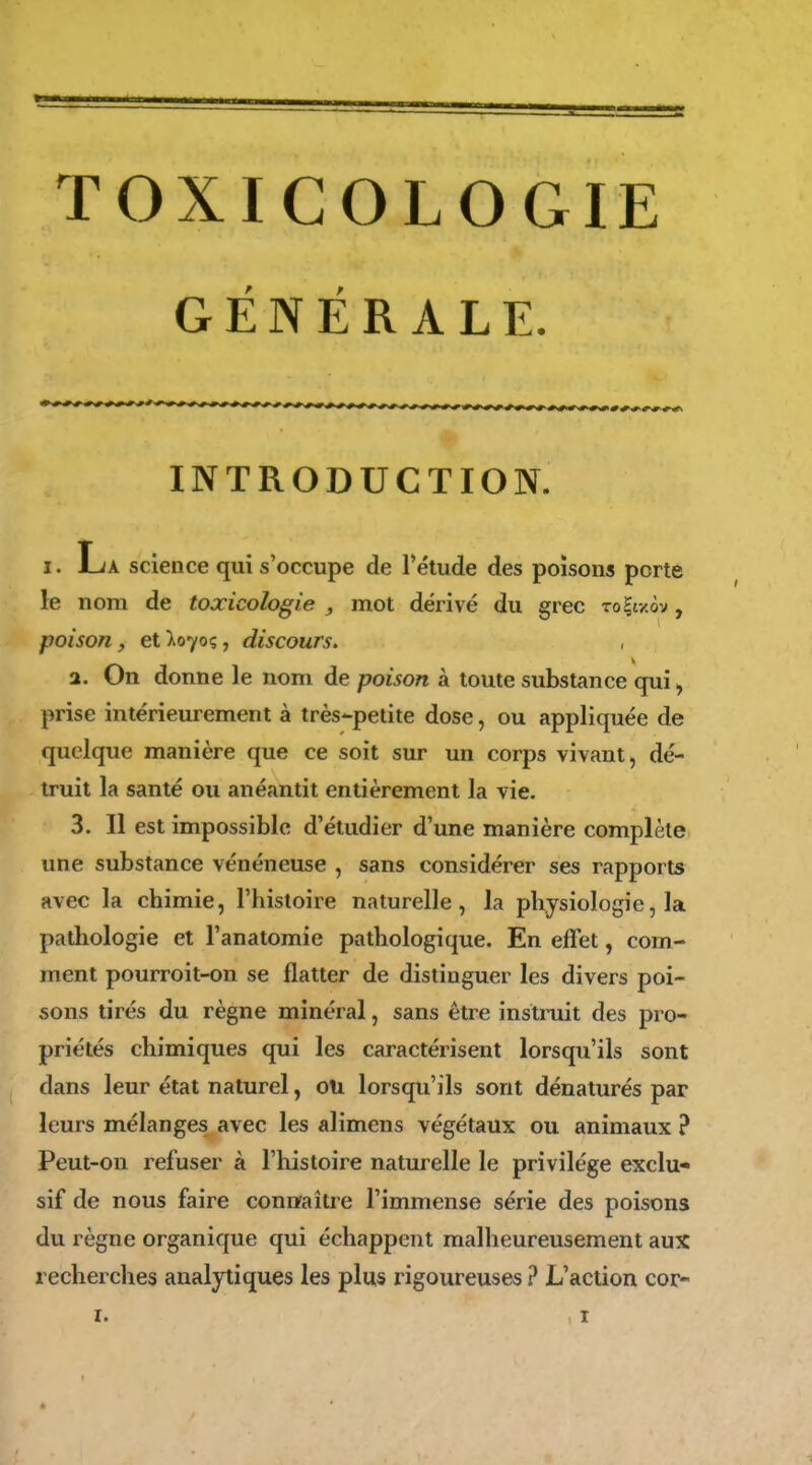 TOXICOLOGIE GENERALE. INTRODUCTION. I. La science qui s'occupe de l'étude des poisons porte le nom de toxicologie , mot dérivé du grec To|txôv, poison, et ^0705, discours. 2. On donne le nom de poison à toute substance qui^ prise intérieurement à très-petite dose, ou appliquée de quelque manière que ce soit sur un corps vivant, dé- truit la santé ou anéantit entièrement la vie. 3. Il est impossible d'étudier d'une manière complète une substance vénéneuse , sans considérer ses rapports avec la chimie, l'histoire naturelle, la physiologie, la pathologie et l'anatomie pathologique. En effet, com- ment pourroit-on se flatter de distinguer les divers poi- sons tirés du règne minéral, sans être instruit des pro- priétés chimiques qui les caractérisent lorsqu'ils sont dans leur état naturel, ou lorsqu'ils sont dénaturés par leurs mélanges avec les alimens végétaux ou animaux ? Peut-on refuser à l'histoire naturelle le privilège exclu- sif de nous faire coniïaitre l'immense série des poisons du règne organique qui échappent malheureusement aux recherches analytiques les plus rigoureuses ? L'action cor-