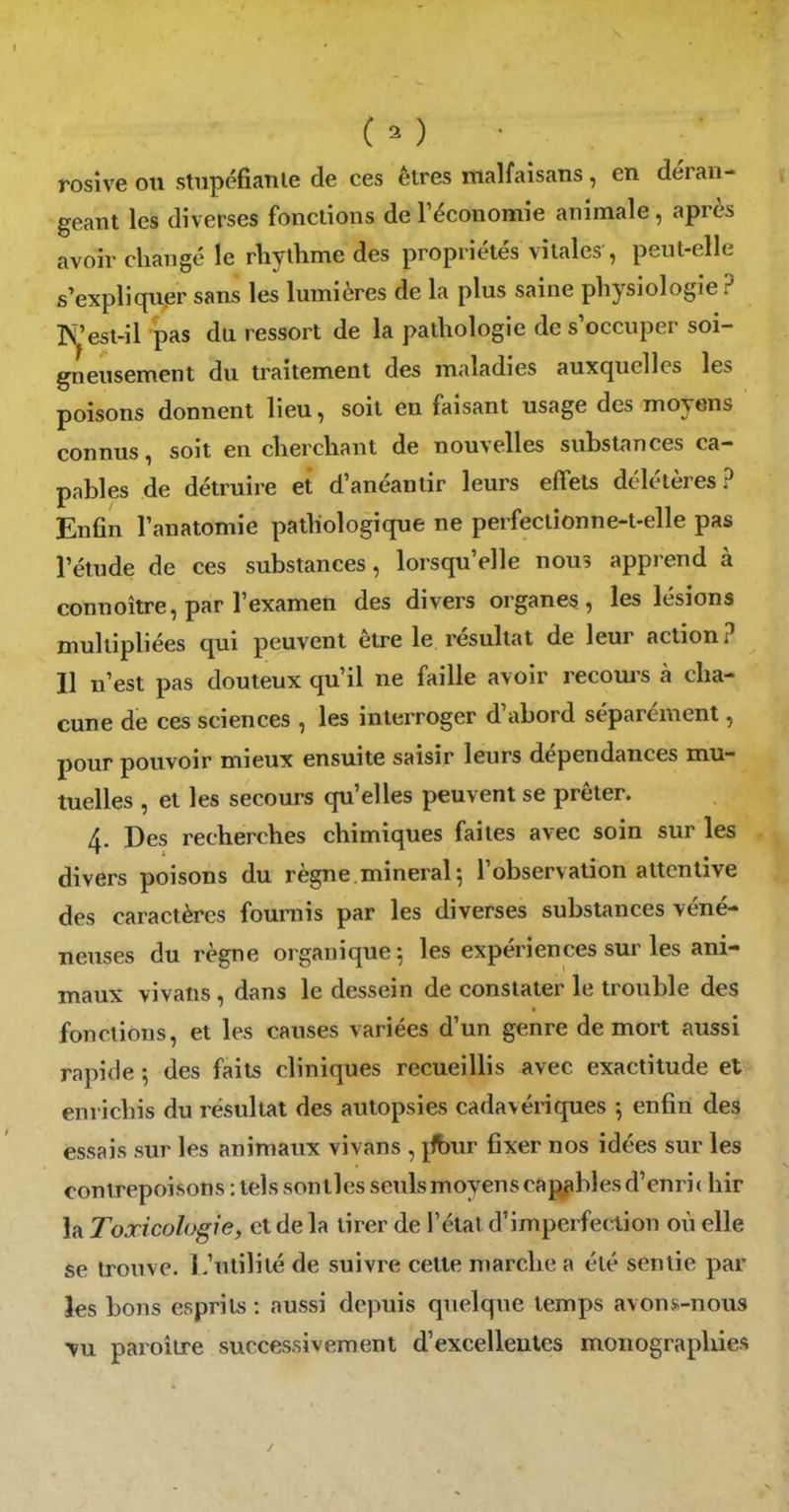 rosive ou stupéfiante de ces êtres malfaisans, en déran- geant les diverses fonctions de l'économie animale, après avoir changé le rliylhme des propriétés vitales , peut-elle s'expliquer sans les lumières de la plus saine physiologie ? T^'est-il pas du ressort de la pathologie de s'occuper soi- gneusement du traitement des maladies auxquelles les poisons donnent lieu, soit en faisant usage des connus, soit en cherchant de nouvelles substances ca- pables de détruire et d'anéantir leurs effets délétères ? Enfin l'anatomie pathologique ne perfectionne-t-elle pas l'étude de ces substances, lorsqu'elle nous apprend à connoître, par l'examen des divers organes, les lésions multipliées qui peuvent être le résultat de leur action? Il n'est pas douteux qu'il ne faille avoir recom^s à cha- cune de ces sciences , les interroger d'abord séparément, pour pouvoir mieux ensuite saisir leurs dépendances mu- tuelles , et les secours qu'elles peuvent se prêter. 4. Des recherches chimiques faites avec soin sur les divers poisons du règne.minerai 5 l'observation attentive des caractères fournis par les diverses substances véné- neuses du règne organique ^ les expériences sur les ani- maux vivans, dans le dessein de constater le trouble des fonctions, et les causes variées d'un genre de mort aussi rapide; des faits cliniques recueillis avec exactitude et enrichis du résultat des autopsies cadavériques -, enfin des essais sur les animaux vivans , jfbur fixer nos idées sur les contrepoisons : tels senties seuls moyens capj^bles d'enric hir la Toxicologie, et de la tirer de l'étal d'imperfection où elle se trouve. L'utilité de suivre cette marche a été sentie par les bons espril^ : aussi depuis quelque temps avons-nous VU paroîire successivement d'excelleulcs monograpliies