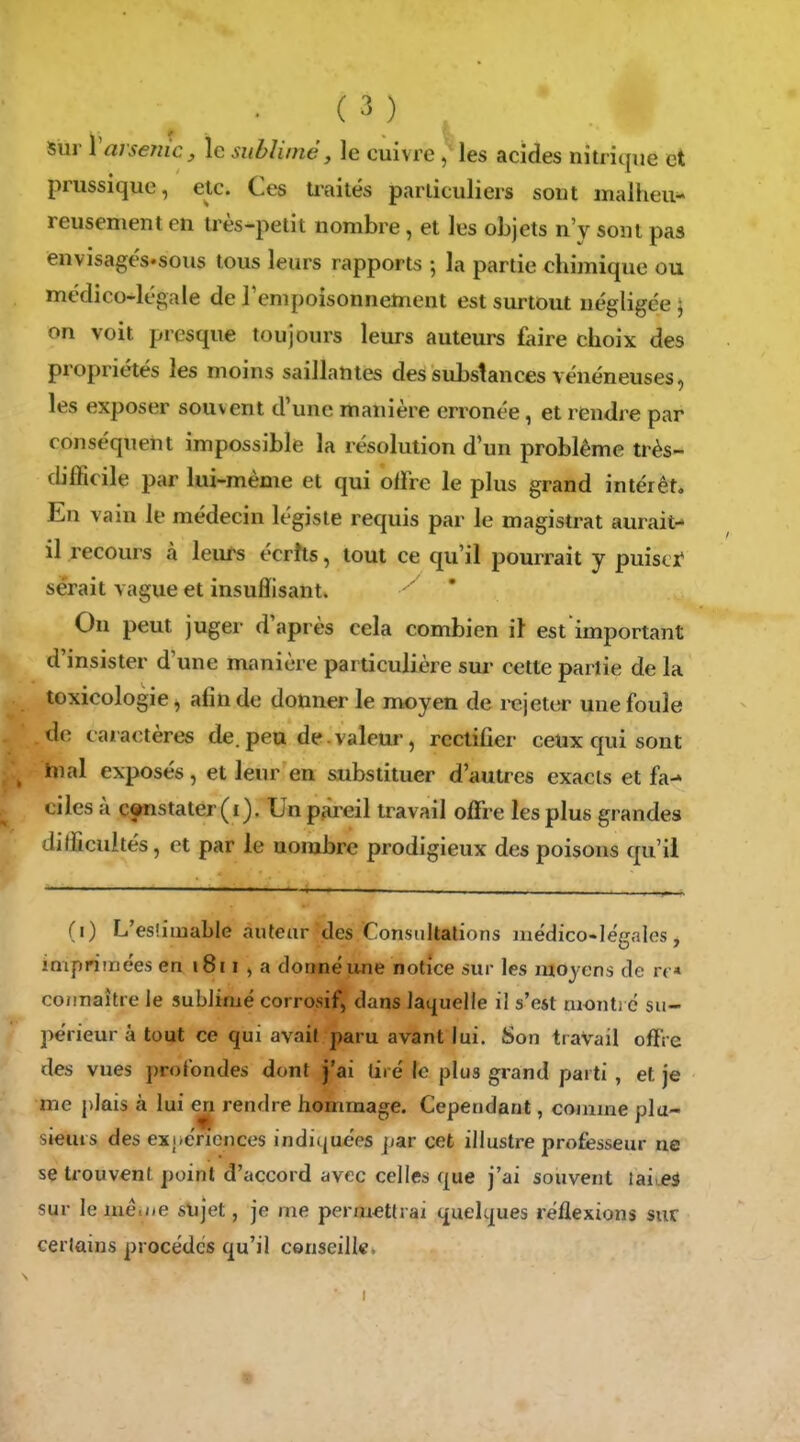 sur 1 arsenic, le sublime, le cuivre, les acides nitricpie et prussique, etc. Ces traités particuliers sont malheu- reusement en très-petit nombre, et les objets n'y sont pas envisagés-sous tous leurs rapports -, la partie chimique ou médico-légale de l'enipoisonnement est surtout négligée ; on voit presque toujours leurs auteurs faire choix des propritHés les moins saillantes des substances vénéneuses, les exposer souvent d'une manière erronée, et rendre par conséquent impossible la résolution d'un problême très- difficile par lui-même et qui offre le plus grand intérêt. En vain le médecin légiste requis par le magistrat aurait- il recours à leurs écrhs, tout ce qu'il pourrait y puiscï serait vague et insuffisant. ' ' On peut juger d'après cela combien il est important d'insister d'une manière particulière sm- cette partie de la toxicologie, afin de donner le moyen de rejeter une foule de caractères de. peu de valeur, rectifier ceux qui sont hial exposés, et leur en substituer d'autres exacts et fa-» cilcs à constater (i). Un pjireil travail offre les plus grandes difficultés, et par le nombre prodigieux des poisons qu'il (i) L'eslimable aufeur des Constdtations médico-légales, impriinées en i8i i » a donné une notice sur les moyens de rt « connaître le sublimé corrosif, dans laquelle il s'est monti c su- périeur à tout ce qui avait paru avant lui. Son travail offre des vues profondes dont j'ai tiré le plus grand parti , et je me plais à lui en rendre hommage. Cependant, comme pla- sieuis des expériences indic|uées jjar cet illustre professeur ne se trouvent point d'accord avec celles que j'ai souvent laiueà sur le mé.ne sujet, je rne permettrai quelques réflexions sur cerlains procèdes qu'il c©nseill«,