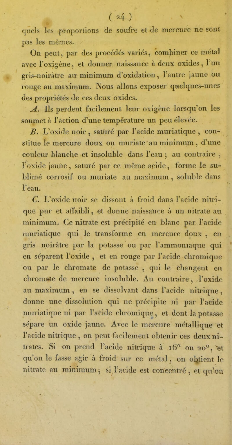 quels les proportions de soufre et de mercure ne sont pas les mêmes. On peut, par des procédés variés, combiner ce métal avec l'oxigène, et donner naissance à deux oxides, l'un gris-noiràlre au minimum d'oxidation, l'autre jaune ou rouge au maximum. Nous allons exposer quelques-unes des propriétés de ces deux oxides. A. Ils perdent facilement leur oxigène lorsqu'on les soumet à l'action d'une température un peu élevée. B. L'oxide noir , satiiré par l'acide muriatique , con- stitue le mercure doux ou muriate au minimum, d'une couleur blanche et insoluble dans l'eau \ au contraire , l'oxide jaune, saturé par ce même acide, forme le su- blimé corrosif ou muriate au maximum, soluble dans l'eau. C. L'oxide noir se dissout à froid dans l'acide nitri- que pur et affaibli, et donne naissance à un nitrate au minimum. Ce nitrate est précipité en blanc par l'acide muriatique qui le transforme en mercure doux , en gris noirâtre par la potasse ou par l'ammoniaque qui en séparent l'oxide , et en rouge par l'acide chromique ou par le cbromate de potasse , qui le changent en chromate de mercure insoluble. Au contraire, 4'oxide au maximum , en se dissolvant dans l'acide nitrique, donne une dissolution qui ne précipite ni par l'acide muriatique ni par l'acide chromique, et dont la potasse sépare un oxide jaune. Avec le mercure métallique et l'acide nitrique , on peut facilement obtenir ces deux ni- trates. Si on prend l'acide nitrique à i6° ou 20°, ^et qu'on le fasse agir à froid sur ce métal, on ol;jtient le nitrate au minimum^ si l'acide est concentré , et qu'on