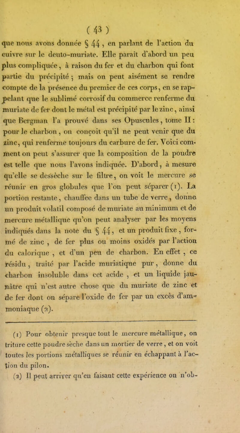 que nous avons donnée § 44 î parlant de l'action du cuivre sur le deuto-muriale. Elle parait d'abord un peu plus compliquée, à raison du fer et du cliarbon qui font partie du précipité mais on peut aisément se rendre compte de la présence du premier de ces corps, en se rap- pelant que le sublimé corrosif du commerce renferme du muriate de fer dont le métal est précipité par le zinc, ainsi que Bergman l'a prouvé dans ses Opuscules, tome II : pour le charbon, on conçoit qu'il ne peut venir que du zinc, qui renferme toujours du carbure de fer. Voici com- ment on peut s'assurer que la composition de la poudre est telle que nous l'avons indiquée. D'abord, à mesure qu'elle se dessèche sur le filtre, on voit le mercure se réunir en gros globules que l'on peut séparer (i). La portion restante, chauffée dans un tube de verre , dotin© un produit volatil composé de muriate au minimum et de mercure métallique qu'on peut analyser par les moyens indiqués dans la note du § 44 ^ et un produit fixe , for- mé de zinc , de fer plus ou moins oxidés par l'action du calorique , et d'un peu de charbon. En effet , ce résidu, traité par l'acide rauriatique pur, donne du charbon insoluble dans cet acide , et un liquide jau- ïiâtre qui n'est autre chose que du muriate de zinc et de fer dont on sépare l'oxide de fer par un excès d'am^ moniaque (s). (i) Pour obtenir presque tout le jiiercure métallique, on triture cette poudre sèche dans un mortier de verre, et on voit ' toutes les portions métalliques se réunir en échappant à Tac- lion du pilon. (a) Il peut arriver qu'eu faisant celte expérience on n'ob-