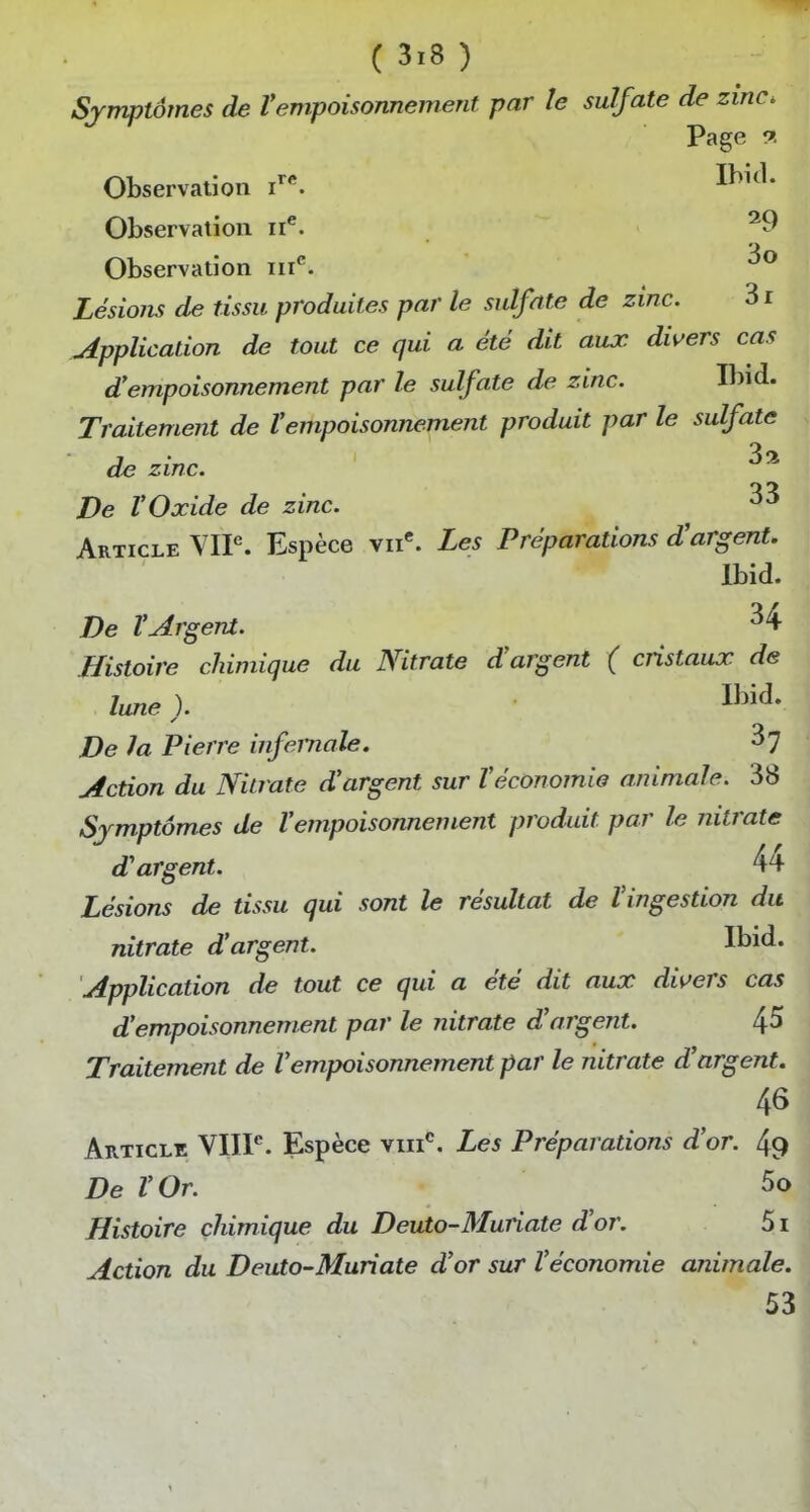 Symptômes de l'empoisonnement par le sulfate de zinc. Page 9. Observation Observation ii^. Observation m*'. Lésio?is de tissu produites par le sulfate de zinc. 3r .Application de tout ce qui a été dit aux divers cas d'empoisonnement par le sulfate de zinc. Ibid. Traitement de l'empoisonnement produit par le sulfate de zinc. De VOxide de zinc. Article VIP. Espèce vii^ Les Préparations d'argent. Ibid. De rArgent. ^4 Histoire chimique du Nitrate d'argent ( cristaux de lune ). 1^^- De la Pierre infernale. 37 Action du Nitrate d'argent sur l'économie animale. 38 Symptômes de l'empoisonnement produit par le nitrate d'argent. 44 Lésions de tissu qui sont le résultat de l'ingestion du nitrate d'argent. Application de tout ce qui a été dit aux divers cas d'empoisonnement par le nitrate d'argent. ^5 Traitement de l'empoisonnement par le nitrate d'argent. 46 Article VIIF. Espèce viii*'. Les Préparations d'or. 49 De l'Or. 5o Histoire chimique du Deuto-Muriate d'or. 5i Action du Deuto-Muriate d'or sur l'économie animale. 53